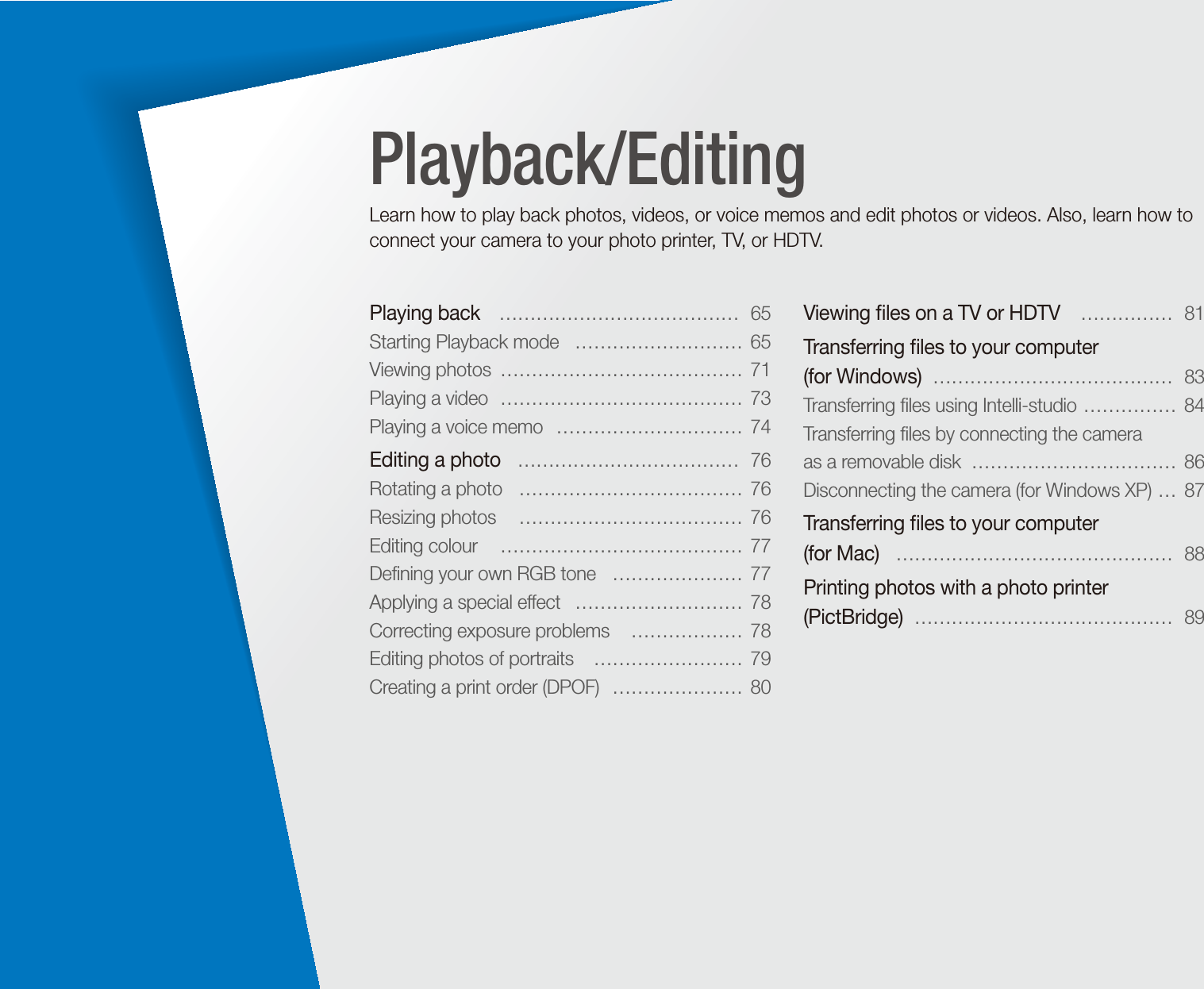 Playing back   &hellip;&hellip;&hellip;&hellip;&hellip;&hellip;&hellip;&hellip;&hellip;&hellip;&hellip;&hellip;&hellip;  65Starting Playback mode   &hellip;&hellip;&hellip;&hellip;&hellip;&hellip;&hellip;&hellip;&hellip;  65Viewing photos  &hellip;&hellip;&hellip;&hellip;&hellip;&hellip;&hellip;&hellip;&hellip;&hellip;&hellip;&hellip;&hellip;  71Playing a video  &hellip;&hellip;&hellip;&hellip;&hellip;&hellip;&hellip;&hellip;&hellip;&hellip;&hellip;&hellip;&hellip;  73Playing a voice memo   &hellip;&hellip;&hellip;&hellip;&hellip;&hellip;&hellip;&hellip;&hellip;&hellip;  74Editing a photo   &hellip;&hellip;&hellip;&hellip;&hellip;&hellip;&hellip;&hellip;&hellip;&hellip;&hellip;&hellip;  76Rotating a photo   &hellip;&hellip;&hellip;&hellip;&hellip;&hellip;&hellip;&hellip;&hellip;&hellip;&hellip;&hellip;  76Resizing photos   &hellip;&hellip;&hellip;&hellip;&hellip;&hellip;&hellip;&hellip;&hellip;&hellip;&hellip;&hellip;  76Editing colour   &hellip;&hellip;&hellip;&hellip;&hellip;&hellip;&hellip;&hellip;&hellip;&hellip;&hellip;&hellip;&hellip;  77Deﬁning your own RGB tone   &hellip;&hellip;&hellip;&hellip;&hellip;&hellip;&hellip;  77Applying a special effect   &hellip;&hellip;&hellip;&hellip;&hellip;&hellip;&hellip;&hellip;&hellip;  78Correcting exposure problems   &hellip;&hellip;&hellip;&hellip;&hellip;&hellip;  78Editing photos of portraits   &hellip;&hellip;&hellip;&hellip;&hellip;&hellip;&hellip;&hellip;  79Creating a print order (DPOF)   &hellip;&hellip;&hellip;&hellip;&hellip;&hellip;&hellip;  80Viewing ﬁles on a TV or HDTV   &hellip;&hellip;&hellip;&hellip;&hellip;  81Transferring ﬁles to your computer  (for Windows)  &hellip;&hellip;&hellip;&hellip;&hellip;&hellip;&hellip;&hellip;&hellip;&hellip;&hellip;&hellip;&hellip;  83Transferring ﬁles using Intelli-studio  &hellip;&hellip;&hellip;&hellip;&hellip;  84Transferring ﬁles by connecting the camera  as a removable disk  &hellip;&hellip;&hellip;&hellip;&hellip;&hellip;&hellip;&hellip;&hellip;&hellip;&hellip;  86Disconnecting the camera (for Windows XP)  &hellip;  87Transferring ﬁles to your computer  (for Mac)   &hellip;&hellip;&hellip;&hellip;&hellip;&hellip;&hellip;&hellip;&hellip;&hellip;&hellip;&hellip;&hellip;&hellip;&hellip;  88Printing photos with a photo printer (PictBridge)  &hellip;&hellip;&hellip;&hellip;&hellip;&hellip;&hellip;&hellip;&hellip;&hellip;&hellip;&hellip;&hellip;&hellip;  89Playback/EditingLearn how to play back photos, videos, or voice memos and edit photos or videos. Also, learn how to connect your camera to your photo printer, TV, or HDTV.