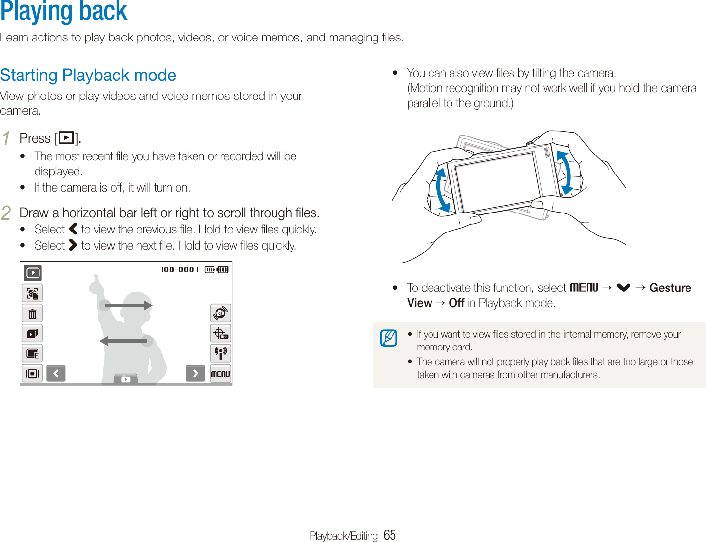 Playback/Editing  65Playing backLearn actions to play back photos, videos, or voice memos, and managing ﬁles.You can also view ﬁles by tilting the camera.  t(Motion recognition may not work well if you hold the camera parallel to the ground.)To deactivate this function, select tM  . Gesture View  Off in Playback mode.If you want to view ﬁles stored in the internal memory, remove your tmemory card.The camera will not properly play back ﬁles that are too large or those ttaken with cameras from other manufacturers.Starting Playback modeView photos or play videos and voice memos stored in your camera.Press [1 P].The most recent ﬁle you have taken or recorded will be tdisplayed.If the camera is off, it will turn on.tDraw a horizontal bar left or right to scroll through ﬁles.2 Select t< to view the previous ﬁle. Hold to view ﬁles quickly.Select t> to view the next ﬁle. Hold to view ﬁles quickly.