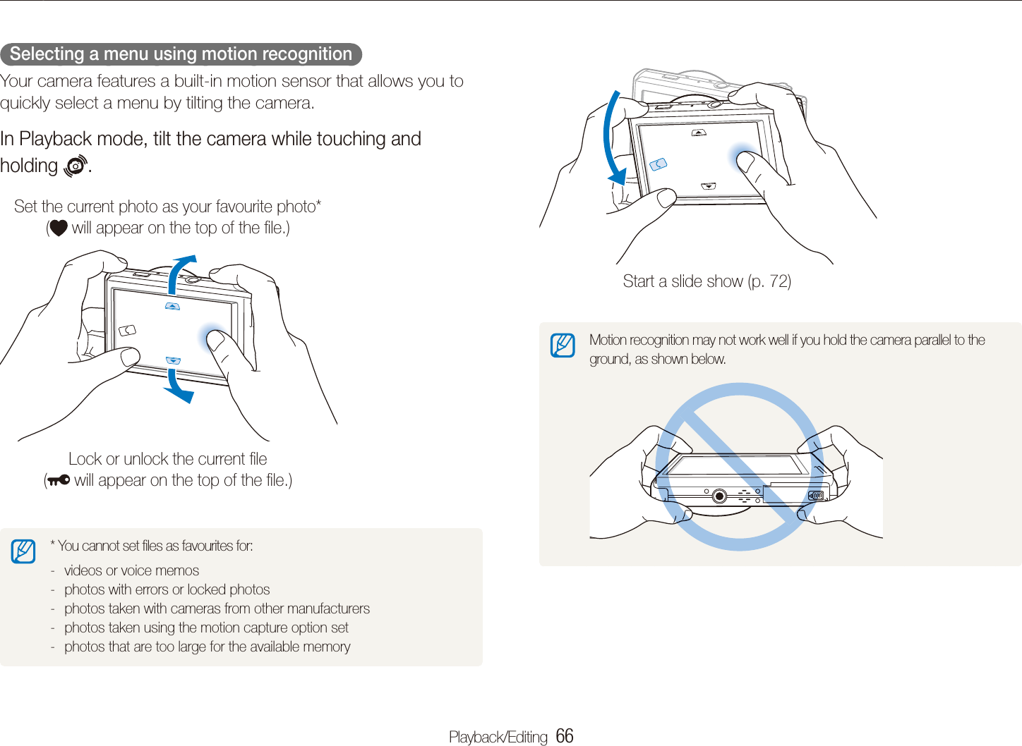 Playback/Editing  66Playing backStart a slide show (p. 72)Motion recognition may not work well if you hold the camera parallel to the ground, as shown below.  Selecting a menu using motion recognition  Your camera features a built-in motion sensor that allows you to quickly select a menu by tilting the camera. In Playback mode, tilt the camera while touching and holding  . Set the current photo as your favourite photo*  ( will appear on the top of the ﬁle.)Lock or unlock the current ﬁle  ( will appear on the top of the ﬁle.)* You cannot set ﬁles as favourites for:videos or voice memos -photos with errors or locked photos -photos taken with cameras from other manufacturers -photos taken using the motion capture option set -photos that are too large for the available memory -