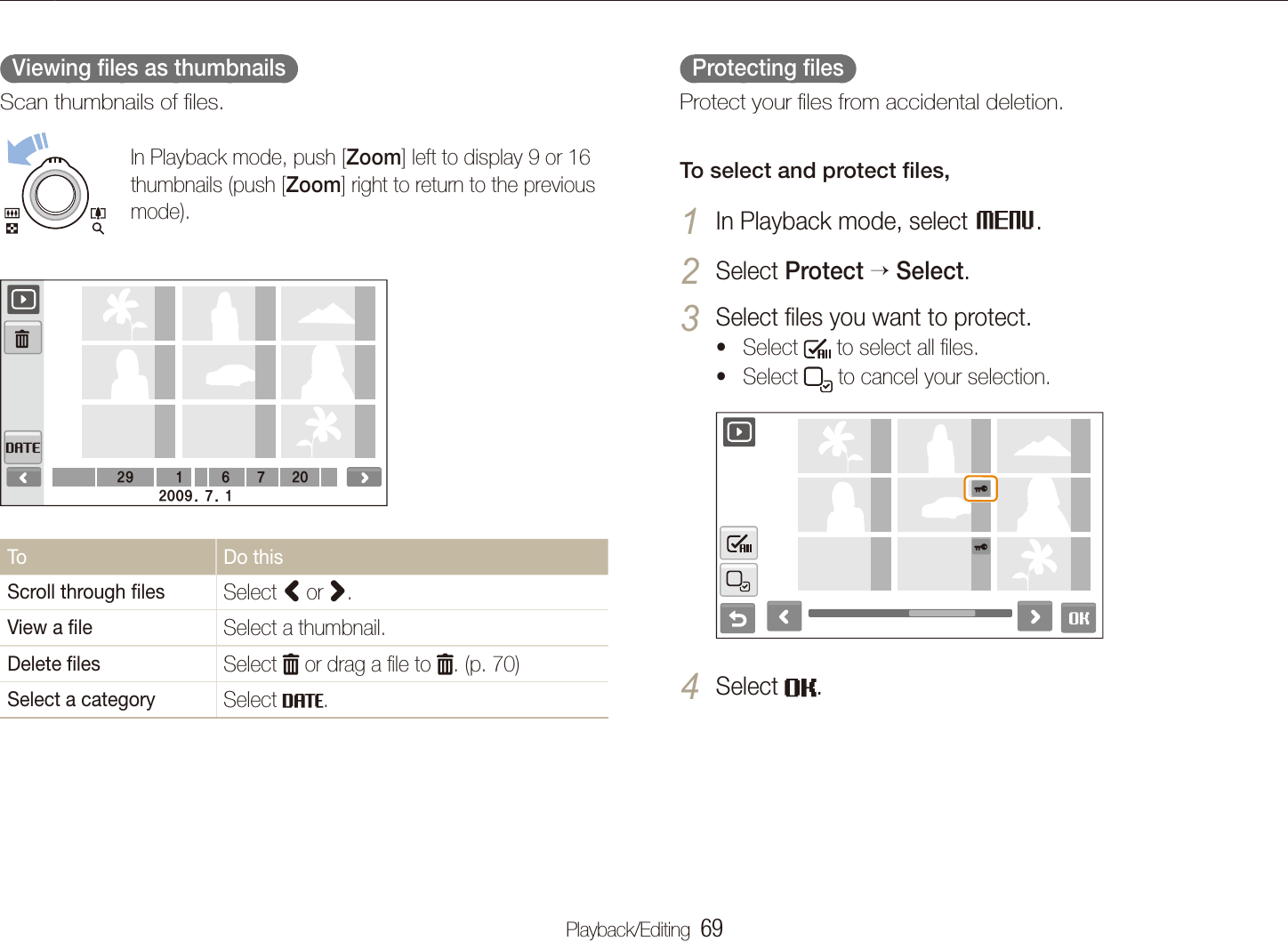 Playback/Editing  69Playing back  Protecting ﬁles  Protect your ﬁles from accidental deletion.To select and protect ﬁles,In Playback mode, select 1 M.Select 2 Protect Select.Select ﬁles you want to protect.3 Select t  to select all ﬁles.Select t  to cancel your selection.Select 4 .  Viewing ﬁles as thumbnails  Scan thumbnails of ﬁles.In Playback mode, push [Zoom] left to display 9 or 16 thumbnails (push [Zoom] right to return to the previous mode).29 617202009. 7. 1To Do thisScroll through ﬁles Select < or >.View a ﬁle Select a thumbnail.Delete ﬁles Select   or drag a ﬁle to  . (p. 70)Select a category Select  .