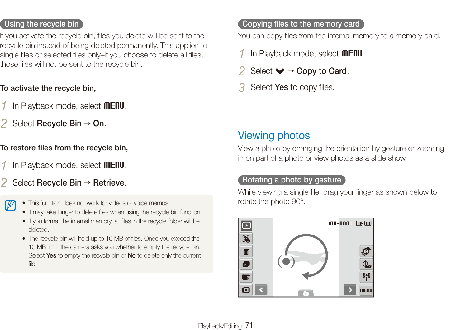 Playback/Editing  71Playing back  Copying ﬁles to the memory card  You can copy ﬁles from the internal memory to a memory card.In Playback mode, select 1 M.Select 2 . Copy to Card.Select 3 Yes to copy ﬁles.Viewing photosView a photo by changing the orientation by gesture or zooming in on part of a photo or view photos as a slide show.  Rotating a photo by gesture  While viewing a single ﬁle, drag your ﬁnger as shown below to rotate the photo 90&deg;.  Using the recycle bin  If you activate the recycle bin, ﬁles you delete will be sent to the recycle bin instead of being deleted permanently. This applies to single ﬁles or selected ﬁles only&ndash;if you choose to delete all ﬁles, those ﬁles will not be sent to the recycle bin. To activate the recycle bin,In Playback mode, select 1 M.Select 2 Recycle Bin  On.To restore ﬁles from the recycle bin,In Playback mode, select 1 M.Select 2 Recycle Bin  Retrieve.This function does not work for videos or voice memos.tIt may take longer to delete ﬁles when using the recycle bin function.tIf you format the internal memory, all ﬁles in the recycle folder will be tdeleted. The recycle bin will hold up to 10 MB of ﬁles. Once you exceed the t10 MB limit, the camera asks you whether to empty the recycle bin. Select Yes to empty the recycle bin or No to delete only the current ﬁle.