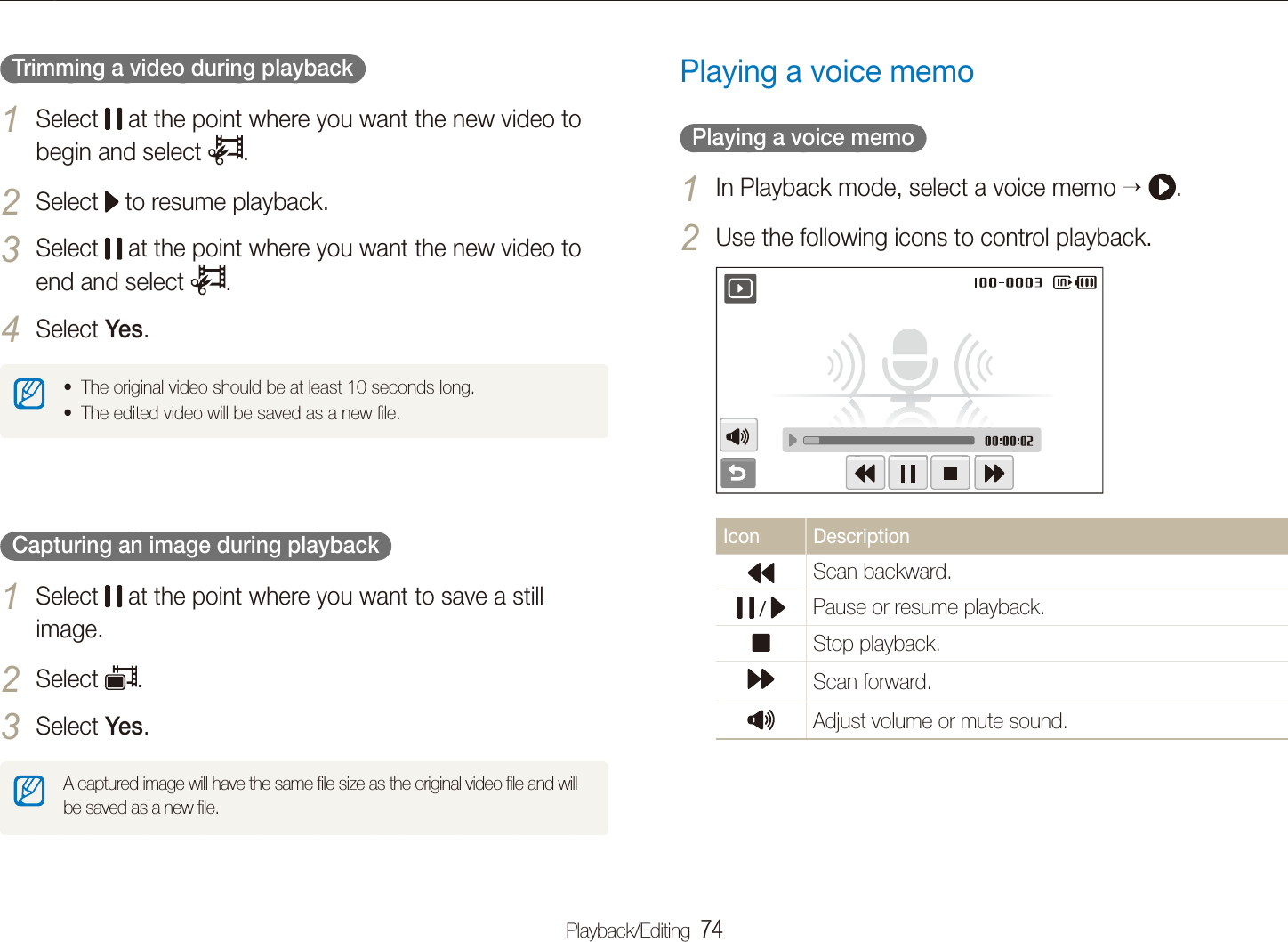 Playback/Editing  74Playing backPlaying a voice memo  Playing a voice memo  In Playback mode, select a voice memo 1   .Use the following icons to control playback.2 Icon DescriptionScan backward. /  Pause or resume playback.Stop playback.Scan forward.Adjust volume or mute sound.   Trimming a video during playback  Select 1  at the point where you want the new video to begin and select  .Select 2  to resume playback.Select 3  at the point where you want the new video to end and select  .Select 4 Yes.The original video should be at least 10 seconds long.tThe edited video will be saved as a new ﬁle.t  Capturing an image during playback  Select 1  at the point where you want to save a still image.Select 2 .Select 3 Yes.A captured image will have the same ﬁle size as the original video ﬁle and will be saved as a new ﬁle.