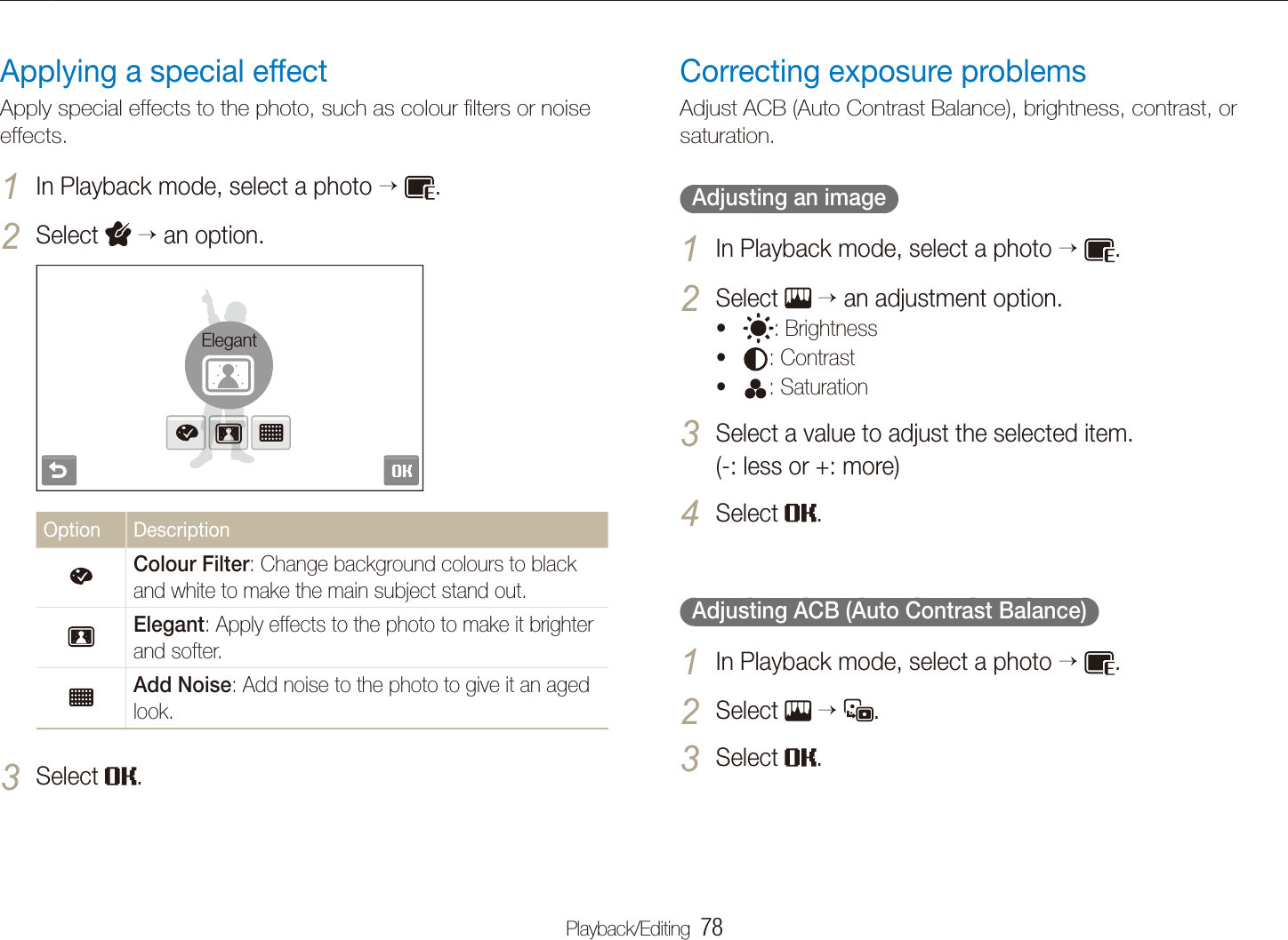 Playback/Editing  78Editing a photoApplying a special effectApply special effects to the photo, such as colour ﬁlters or noise effects.In Playback mode, select a photo 1   .Select 2  an option.ElegantOption DescriptionColour Filter: Change background colours to black and white to make the main subject stand out.Elegant: Apply effects to the photo to make it brighter and softer.Add Noise: Add noise to the photo to give it an aged look.Select 3 .Correcting exposure problemsAdjust ACB (Auto Contrast Balance), brightness, contrast, or saturation.  Adjusting an image  In Playback mode, select a photo 1   .Select 2   an adjustment option.t : Brightness t : Contrast t : Saturation Select a value to adjust the selected item.  3 (-: less or +: more)Select 4 .  Adjusting ACB (Auto Contrast Balance)  In Playback mode, select a photo 1   .Select 2    .Select 3 .