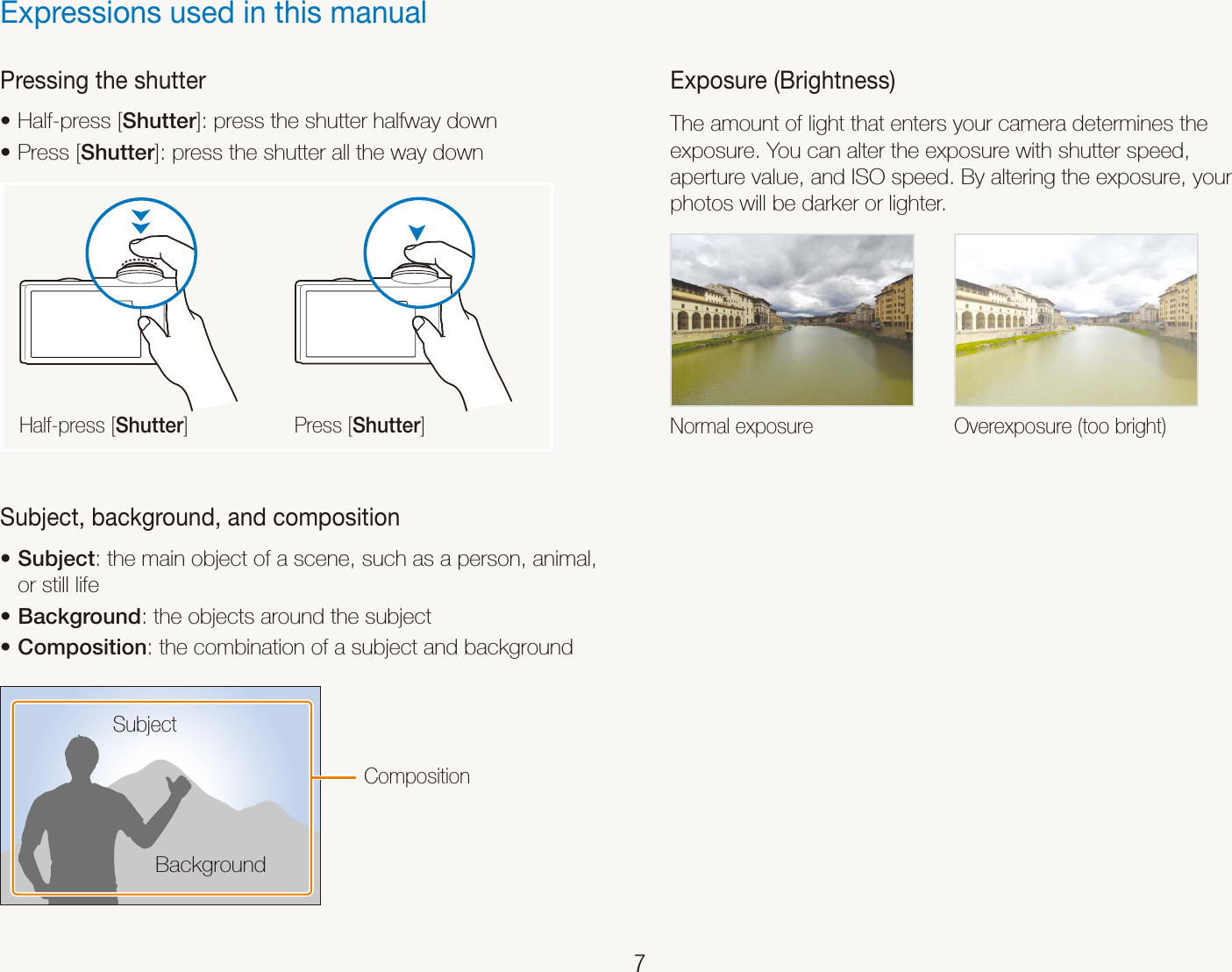    7Pressing the shutterHalf-press [t Shutter]: press the shutter halfway downPress [t Shutter]: press the shutter all the way downHalf-press [Shutter] Press [Shutter]Subject, background, and compositionSubjectt : the main object of a scene, such as a person, animal, or still life Backgroundt : the objects around the subjectCompositiont : the combination of a subject and backgroundBackgroundSubjectCompositionExpressions used in this manualExposure (Brightness)The amount of light that enters your camera determines the exposure. You can alter the exposure with shutter speed, aperture value, and ISO speed. By altering the exposure, your photos will be darker or lighter.Normal exposure Overexposure (too bright)
