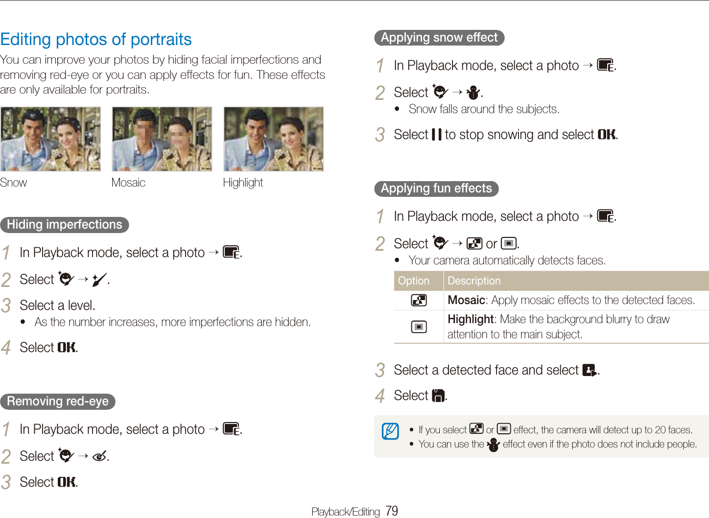Playback/Editing  79Editing a photo  Applying snow effect  In Playback mode, select a photo 1   .Select 2    . Snow falls around the subjects. tSelect 3  to stop snowing and select  .  Applying fun effects  In Playback mode, select a photo 1   .Select 2    or  .Your camera automatically detects faces.tOption DescriptionMosaic: Apply mosaic effects to the detected faces.Highlight: Make the background blurry to draw attention to the main subject.Select a detected face and select 3 .Select 4 .If you select t  or   effect, the camera will detect up to 20 faces.You can use the t  effect even if the photo does not include people.Editing photos of portraitsYou can improve your photos by hiding facial imperfections and removing red-eye or you can apply effects for fun. These effects are only available for portraits.Snow Mosaic Highlight  Hiding imperfections  In Playback mode, select a photo 1   .Select 2    .Select a level.3 As the number increases, more imperfections are hidden.tSelect 4 .  Removing red-eye  In Playback mode, select a photo 1   .Select 2    .Select 3 .