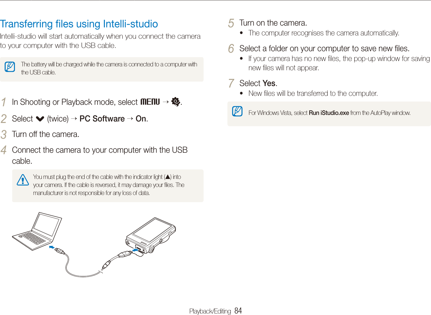 Playback/Editing  84Transferring ﬁles to your computer (for Windows)Turn on the camera.5 The computer recognises the camera automatically.tSelect a folder on your computer to save new ﬁles.6 If your camera has no new ﬁles, the pop-up window for saving tnew ﬁles will not appear.Select 7 Yes.New ﬁles will be transferred to the computer.tFor Windows Vista, select Run iStudio.exe from the AutoPlay window.Transferring ﬁles using Intelli-studioIntelli-studio will start automatically when you connect the camera to your computer with the USB cable.The battery will be charged while the camera is connected to a computer with the USB cable.In Shooting or Playback mode, select 1 M .Select 2 . (twice)PC SoftwareOn.Turn off the camera.3 Connect the camera to your computer with the USB 4 cable.You must plug the end of the cable with the indicator light (S) into your camera. If the cable is reversed, it may damage your ﬁles. The manufacturer is not responsible for any loss of data.