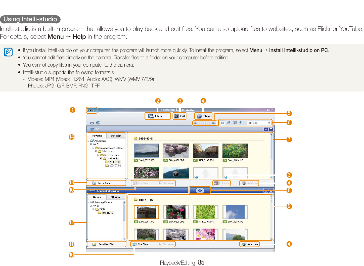 Playback/Editing  85Transferring ﬁles to your computer (for Windows)  Using Intelli-studio  Intelli-studio is a built-in program that allows you to play back and edit ﬁles. You can also upload ﬁles to websites, such as Flickr or YouTube. For details, select Menu  Help in the program.If you install Intelli-studio on your computer, the program will launch more quickly. To install the program, select t Menu  Install Intelli-studio on PC.You cannot edit ﬁles directly on the camera. Transfer ﬁles to a folder on your computer before editing.tYou cannot copy ﬁles in your computer to the camera.tIntelli-studio supports the following formats:stVideos: MP4 (Video: H.264, Audio: AAC), WMV (WMV 7/8/9) -Photos: JPG, GIF, BMP, PNG, TIFF - 1  6  7  9  4  8  4  3  2   3   4  5  12  11  13  14  10  10 