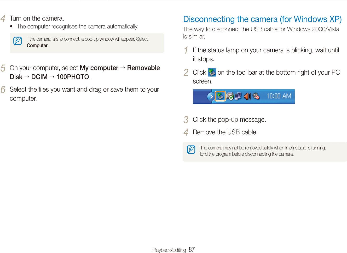 Playback/Editing  87Transferring ﬁles to your computer (for Windows)Disconnecting the camera (for Windows XP)The way to disconnect the USB cable for Windows 2000/Vista is similar.If the status lamp on your camera is blinking, wait until 1 it stops.Click 2  on the tool bar at the bottom right of your PC screen.Click the pop-up message.3 Remove the USB cable.4 The camera may not be removed safely when Intelli-studio is running.  End the program before disconnecting the camera.Turn on the camera.4 The computer recognises the camera automatically.tIf the camera fails to connect, a pop-up window will appear. Select Computer.On your computer, select 5 My computer Removable Disk DCIM 100PHOTO.Select the ﬁles you want and drag or save them to your 6 computer.