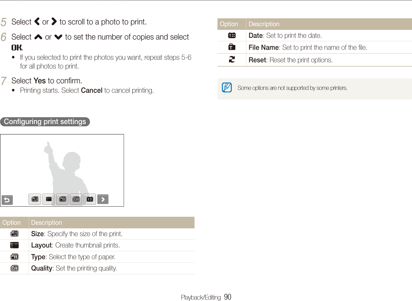 Playback/Editing  90Printing photos with a photo printer (PictBridge)Option DescriptionDate: Set to print the date.File Name: Set to print the name of the ﬁle.Reset: Reset the print options.Some options are not supported by some printers.Select 5 < or > to scroll to a photo to print.Select 6 , or . to set the number of copies and select .If you selected to print the photos you want, repeat steps 5-6 tfor all photos to print.Select 7 Yes to conﬁrm.Printing starts. Select t Cancel to cancel printing.  Conﬁguring print settings  Option DescriptionSize: Specify the size of the print.Layout: Create thumbnail prints.Type: Select the type of paper.Quality: Set the printing quality.