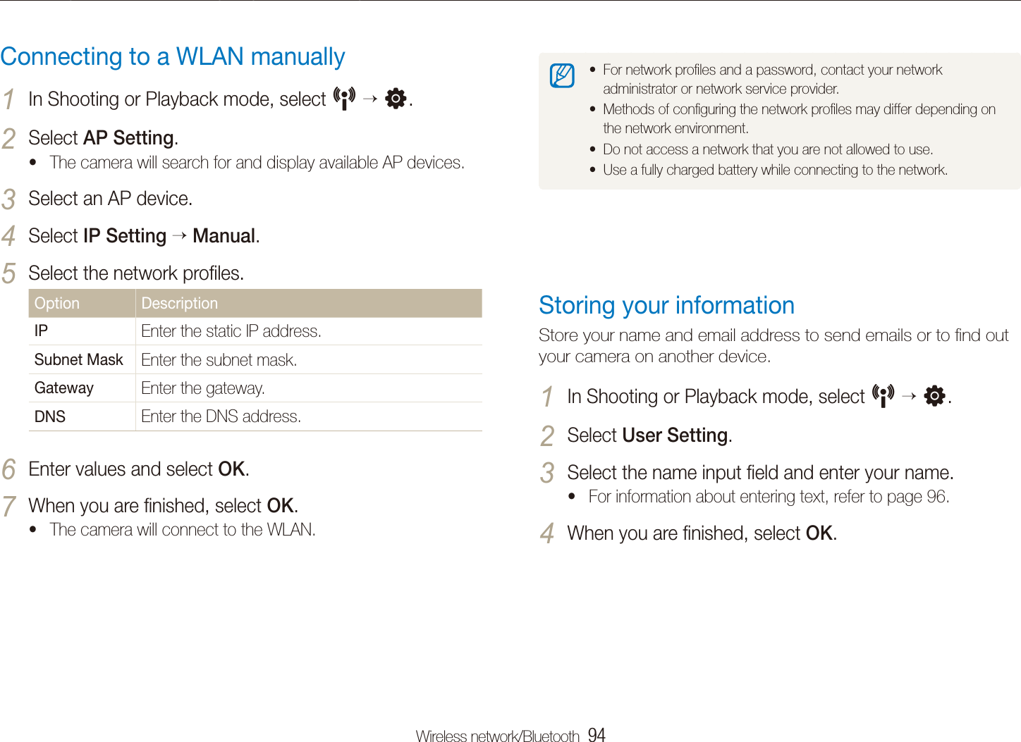 Wireless network/Bluetooth  94Connecting to a WLAN and conﬁguring network settingsFor network proﬁles and a password, contact your network tadministrator or network service provider.Methods of conﬁguring the network proﬁles may differ depending on tthe network environment.Do not access a network that you are not allowed to use.tUse a fully charged battery while connecting to the network.tStoring your informationStore your name and email address to send emails or to ﬁnd out your camera on another device.In Shooting or Playback mode, select 1 N  n.Select 2 User Setting.Select the name input ﬁeld and enter your name.3 For information about entering text, refer to page t 96.When you are ﬁnished, select 4 OK.Connecting to a WLAN manuallyIn Shooting or Playback mode, select 1 N  n.Select 2 AP Setting.The camera will search for and display available AP devices.tSelect an AP device.3 Select 4 IP Setting  Manual.Select the network proﬁles.5 Option DescriptionIP Enter the static IP address.Subnet Mask Enter the subnet mask.Gateway Enter the gateway.DNS Enter the DNS address.Enter values and select 6 OK.When you are ﬁnished, select 7 OK.The camera will connect to the WLAN.t
