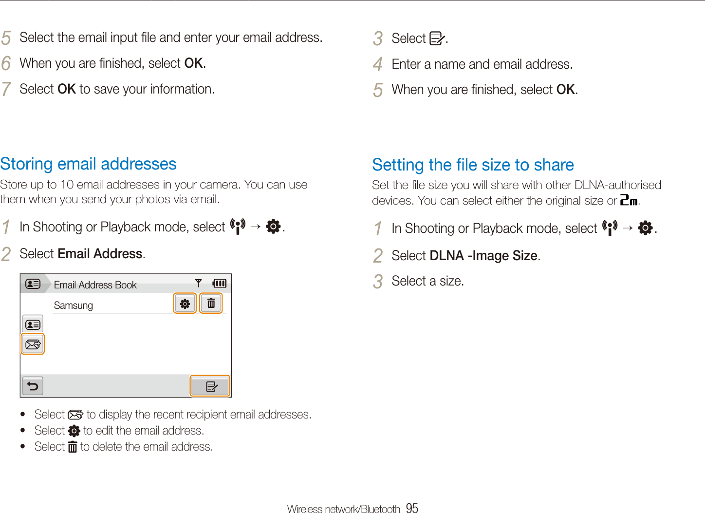 Wireless network/Bluetooth  95Connecting to a WLAN and conﬁguring network settingsSelect 3 .Enter a name and email address.4 When you are ﬁnished, select 5 OK.Setting the ﬁle size to shareSet the ﬁle size you will share with other DLNA-authorised devices. You can select either the original size or  .In Shooting or Playback mode, select 1 N  n.Select 2 DLNA -Image Size.Select a size.3 Select the email input ﬁle and enter your email address.5 When you are ﬁnished, select 6 OK.Select 7 OK to save your information.Storing email addressesStore up to 10 email addresses in your camera. You can use them when you send your photos via email.In Shooting or Playback mode, select 1 N  n.Select 2 Email Address.Email Address BookSamsungSelect t  to display the recent recipient email addresses.Select t  to edit the email address.Select t  to delete the email address.