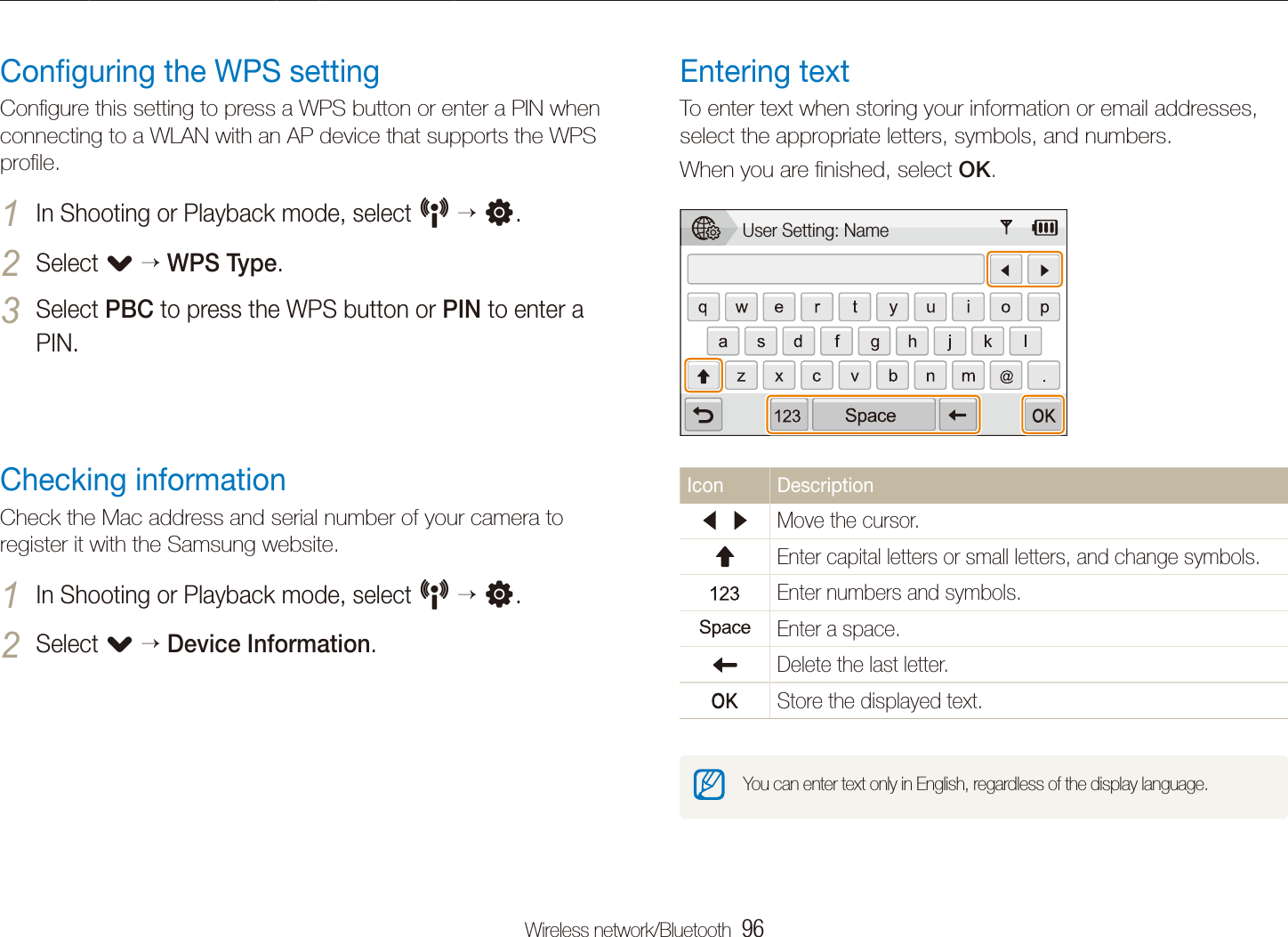 Wireless network/Bluetooth  96Connecting to a WLAN and conﬁguring network settingsEntering textTo enter text when storing your information or email addresses, select the appropriate letters, symbols, and numbers. When you are ﬁnished, select OK.User Setting: NameIcon DescriptionMove the cursor.Enter capital letters or small letters, and change symbols.Enter numbers and symbols.Enter a space.Delete the last letter.Store the displayed text.You can enter text only in English, regardless of the display language.Conﬁguring the WPS settingConﬁgure this setting to press a WPS button or enter a PIN when connecting to a WLAN with an AP device that supports the WPS proﬁle.In Shooting or Playback mode, select 1 N  n.Select 2 .  WPS Type.Select 3 PBC to press the WPS button or PIN to enter a PIN.Checking informationCheck the Mac address and serial number of your camera to register it with the Samsung website.In Shooting or Playback mode, select 1 N  n.Select 2 .  Device Information.