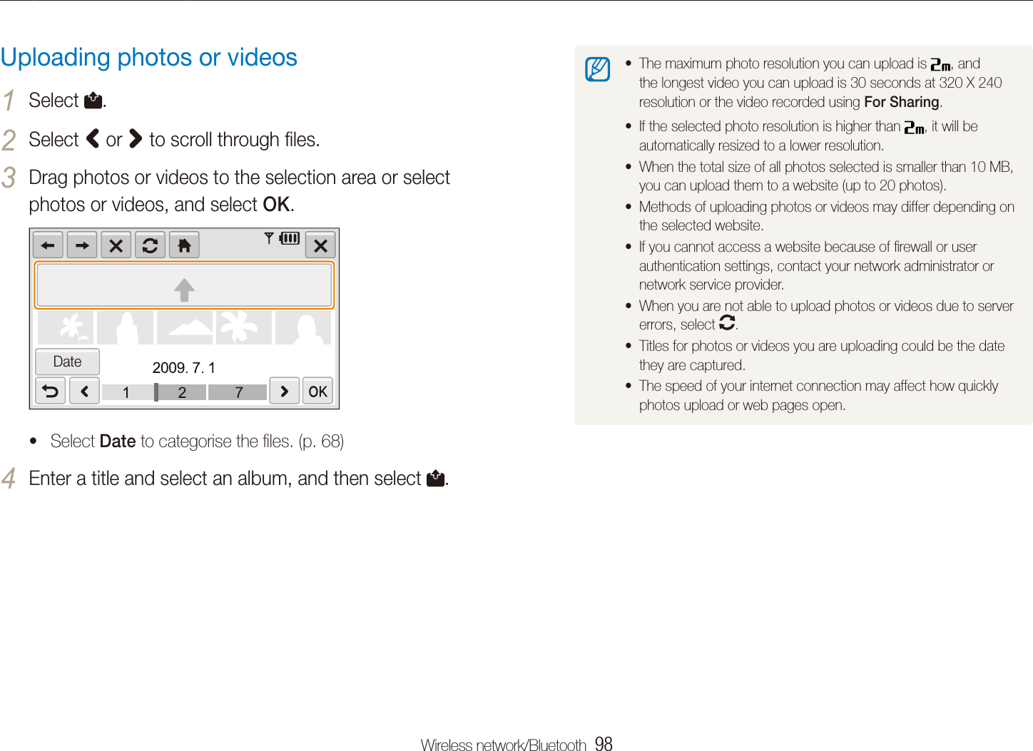 Wireless network/Bluetooth  98Using photo or video sharing websitesThe maximum photo resolution you can upload is t , and the longest video you can upload is 30 seconds at 320 X 240 resolution or the video recorded using For Sharing.If the selected photo resolution is higher than t , it will be automatically resized to a lower resolution.When the total size of all photos selected is smaller than 10 MB, tyou can upload them to a website (up to 20 photos).Methods of uploading photos or videos may differ depending on tthe selected website.If you cannot access a website because of ﬁrewall or user tauthentication settings, contact your network administrator or network service provider.When you are not able to upload photos or videos due to server terrors, select  .Titles for photos or videos you are uploading could be the date tthey are captured.The speed of your internet connection may affect how quickly tphotos upload or web pages open.Uploading photos or videosSelect 1 .Select 2 < or > to scroll through ﬁles.Drag photos or videos to the selection area or select 3 photos or videos, and select OK.DateSelect t Date to categorise the ﬁles. (p. 68)Enter a title and select an album, and then select 4 .