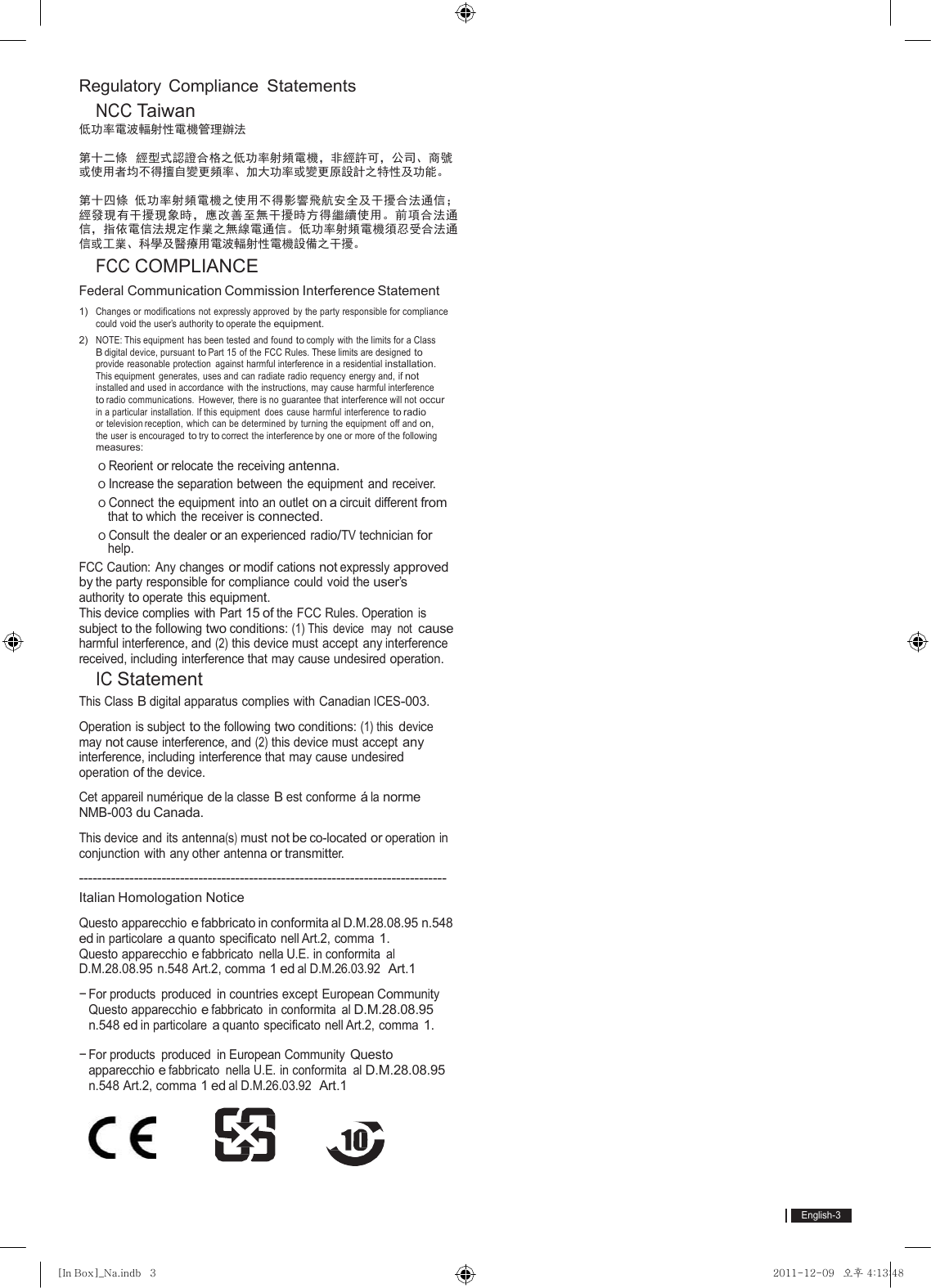 English-3[In Box]_Na.indb   3 2011-12-09  오후 4:13:48Regulatory Compliance Statements  NCC Taiwan 低功率電波輻射性電機管理辦法 第十二條  經型式認證合格之低功率射頻電機，非經許可，公司、商號 或使用者均不得擅自變更頻率、加大功率或變更原設計之特性及功能。 第十四條 低功率射頻電機之使用不得影響飛航安全及干擾合法通信； 經發現有干擾現象時，應改善至無干擾時方得繼續使用。前項合法通 信，指依電信法規定作業之無線電通信。低功率射頻電機須忍受合法通 信或工業、科學及醫療用電波輻射性電機設備之干擾。  FCC COMPLIANCE Federal Communication Commission Interference Statement 1)  Changes or modifications not expressly approved by the party responsible for compliance could void the user’s authority to operate the equipment. 2)  NOTE: This equipment  has been tested  and  found to comply with the limits for a Class B digital device, pursuant to Part 15 of the FCC Rules. These limits are designed to provide reasonable protection  against harmful interference in a residential installation. This equipment  generates, uses and can radiate radio requency energy and, if not installed and used in accordance with the instructions, may cause harmful interference to radio communications.  However, there is no guarantee that interference will not occur in a particular  installation. If this equipment  does  cause  harmful interference to radio or television reception, which can be determined by turning the equipment off and on, the user is encouraged to try to correct the interference by one or more of the following measures: o Reorient or relocate the receiving antenna. o Increase the separation between the equipment and receiver. o Connect the equipment into an outlet on a circuit different from that to which the receiver is connected. o Consult the dealer or an experienced radio/TV technician for help. FCC Caution: Any changes or modif cations not expressly approved by the party responsible for compliance could void the user’s authority to operate this equipment. This device complies  with  Part 15 of the FCC Rules. Operation is subject to the following two conditions: (1) This  device  may  not cause harmful interference, and (2) this device must accept  any interference received, including interference that may cause undesired operation.  IC Statement This Class B digital apparatus complies with Canadian ICES-003. Operation is subject to the following two conditions: (1) this device may not cause interference, and (2) this device must accept any interference, including interference that may cause undesired operation of the device. Cet appareil numérique de la classe B est conforme á la norme NMB-003 du Canada. This device and its antenna(s) must not be co-located or operation in conjunction with any other antenna or transmitter. -------------------------------------------------------------------------------- Italian Homologation Notice Questo apparecchio e fabbricato in conformita al D.M.28.08.95  n.548 ed in particolare a quanto specificato nell Art.2, comma 1. Questo apparecchio e fabbricato nella U.E. in conformita al D.M.28.08.95 n.548 Art.2, comma 1 ed al D.M.26.03.92  Art.1 − For products  produced  in countries except  European Community Questo apparecchio e fabbricato in conformita al D.M.28.08.95 n.548 ed in particolare a quanto specificato nell Art.2, comma 1. − For products produced in European Community Questo apparecchio e fabbricato nella U.E. in conformita al D.M.28.08.95 n.548 Art.2, comma 1 ed al D.M.26.03.92  Art.1  