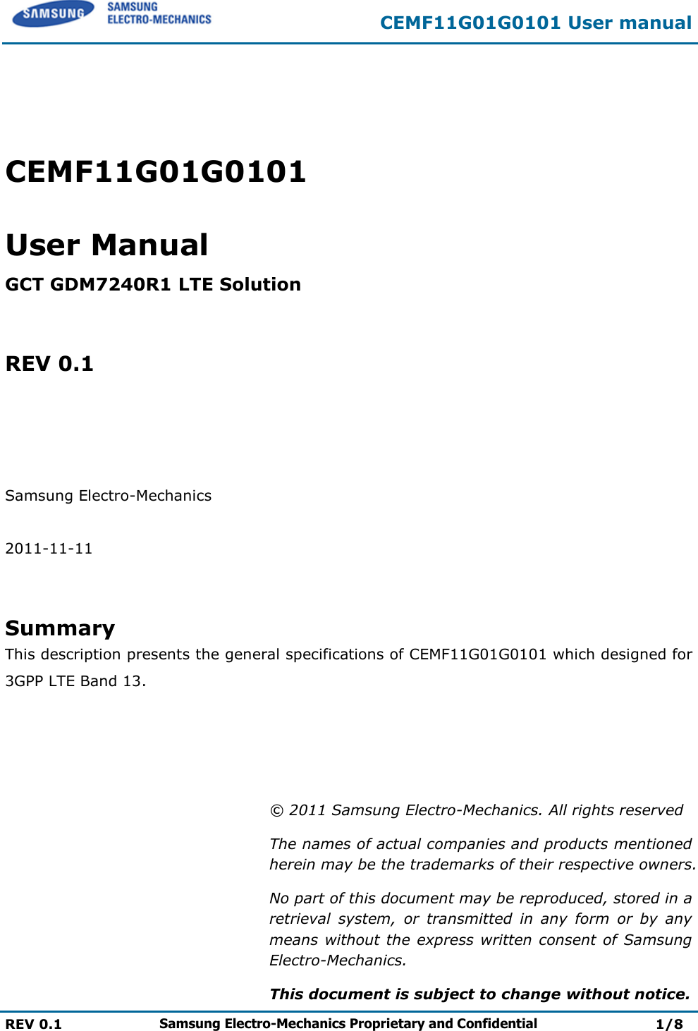 CEMF11G01G0101 User manual  REV 0.1 Samsung Electro-Mechanics Proprietary and Confidential 1/8    CEMF11G01G0101  User Manual  GCT GDM7240R1 LTE Solution   REV 0.1     Samsung Electro-Mechanics  2011-11-11   Summary This description presents the general specifications of CEMF11G01G0101 which designed for 3GPP LTE Band 13.     © 2011 Samsung Electro-Mechanics. All rights reserved The names of actual companies and products mentioned herein may be the trademarks of their respective owners. No part of this document may be reproduced, stored in a retrieval  system,  or  transmitted  in  any  form  or  by  any means without the  express written consent of  Samsung Electro-Mechanics. This document is subject to change without notice. 