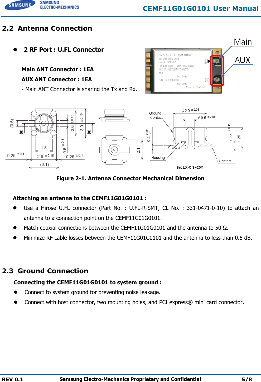  CEMF11G01G0101 User Manual  REV 0.1 Samsung Electro-Mechanics Proprietary and Confidential 5/8  2.2 Antenna Connection   2 RF Port : U.FL Connector      Main ANT Connector : 1EA AUX ANT Connector : 1EA - Main ANT Connector is sharing the Tx and Rx.      Figure 2-1. Antenna Connector Mechanical Dimension  Attaching an antenna to the CEMF11G01G0101 :   Use  a  Hirose  U.FL  connector  (Part  No.  :  U.FL-R-SMT,  CL  No.  :  331-0471-0-10)  to  attach  an antenna to a connection point on the CEMF11G01G0101.  Match coaxial connections between the CEMF11G01G0101 and the antenna to 50 Ω.  Minimize RF cable losses between the CEMF11G01G0101 and the antenna to less than 0.5 dB.   2.3 Ground Connection Connecting the CEMF11G01G0101 to system ground :  Connect to system ground for preventing noise leakage.  Connect with host connector, two mounting holes, and PCI express®  mini card connector.     