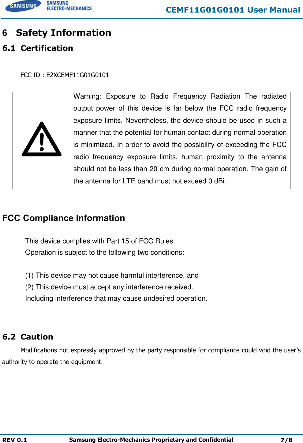 CEMF11G01G0101 User Manual  REV 0.1 Samsung Electro-Mechanics Proprietary and Confidential 7/8 6  Safety Information 6.1 Certification  FCC ID : E2XCEMF11G01G0101   Warning:  Exposure  to  Radio  Frequency  Radiation  The  radiated output  power  of  this  device  is  far  below  the  FCC  radio  frequency exposure limits. Nevertheless, the device should be used in such a manner that the potential for human contact during normal operation is minimized. In order to avoid the possibility of exceeding the FCC radio  frequency  exposure  limits,  human  proximity  to  the  antenna should not be less than 20 cm during normal operation. The gain of the antenna for LTE band must not exceed 0 dBi.   FCC Compliance Information   This device complies with Part 15 of FCC Rules.  Operation is subject to the following two conditions:   (1) This device may not cause harmful interference, and  (2) This device must accept any interference received.    Including interference that may cause undesired operation.   6.2 Caution Modifications not expressly approved by the party responsible for compliance could void the user’s authority to operate the equipment.  M &amp; SOFT AMERICA MAP CENTERTEL : 888-757-0010WEBSITE : www.mapnsoft.comMAP DATABASE HOTLINEThis equipment has been tested and found to comply with the limits for a Class A digital device, pursuant to part 15 of the FCC Rules. These limits are designed to provide reasonable protection against harmful interference in a residential installation. This equipment generates, uses and can radiate radio frequency energy and, if not installed and used in accordance with the instructions, may cause harmful interference to radio communications. However, there is no guarantee that interference will not occur in a particular installation. If this equipment does cause harmful interference to radio or television reception, which can be determined by turning the equipment off and on, the user is encouraged to try to correct the interference by one or more of the following measures: ˍ Reorient or relocate the receiving antenna. ˍ Increase the separation between the equipment and receiver. ˍ Connect the equipment into an outlet on a circuit different from that to which the receiver is connected. ˍ Consult the dealer or an experienced radio/TV technician for help. Caution: Any changes or modiﬁcations to this device not explicitly approved by manufacturer could void your authority to operate this equipment. This device complies with part 15 of the FCC Rules. Operation is subject to the following two conditions: (1) This device may notcause harmful interference, and (2) this device must accept any interference received, including interference that may cause undesired operation. ,&amp;:DUQLQJ7KLVGHYLFHFRPSOLHVZLWK,QGXVWU\&amp;DQDGDOLFHQFHH[HPSW566VWDQGDUGV2SHUDWLRQLVVXEMHFWWRWKHIROORZLQJWZRFRQGLWLRQVWKLVGHYLFHPD\QRWFDXVHLQWHUIHUHQFHDQGWKLVGHYLFHPXVWDFFHSWDQ\LQWHUIHUHQFHLQFOXGLQJLQWHUIHUHQFHWKDWPD\FDXVHXQGHVLUHGRSHUDWLRQRIWKHGHYLFH/HSUpVHQWDSSDUHLOHVWFRQIRUPHDX[&amp;15G,QGXVWULH&amp;DQDGDDSSOLFDEOHVDX[DSSDUHLOVUDGLRH[HPSWVGHOLFHQFH/H[SORLWDWLRQHVWDXWRULVpHDX[GHX[FRQGLWLRQVVXLYDQWHVODSSDUHLOQHGRLWSDVSURGXLUHGHEURXLOODJHHWOXWLOLVDWHXUGHODSSDUHLOGRLWDFFHSWHUWRXWEURXLOODJHUDGLRpOHFWULTXHVXELPrPHVLOHEURXLOODJHHVWVXVFHSWLEOHGHQFRPSURPHWWUHOHIRQFWLRQQHPHQW This equipment complies with FCC radiation exposure limits set forth for an uncontrolled environment. This equipment should be installed and operated with minimum 20 cm between the radiator and your body. This transmitter must not be collocated or operating in conjunction with any other antenna or transmitter unless authorized to do so by the FCC. 