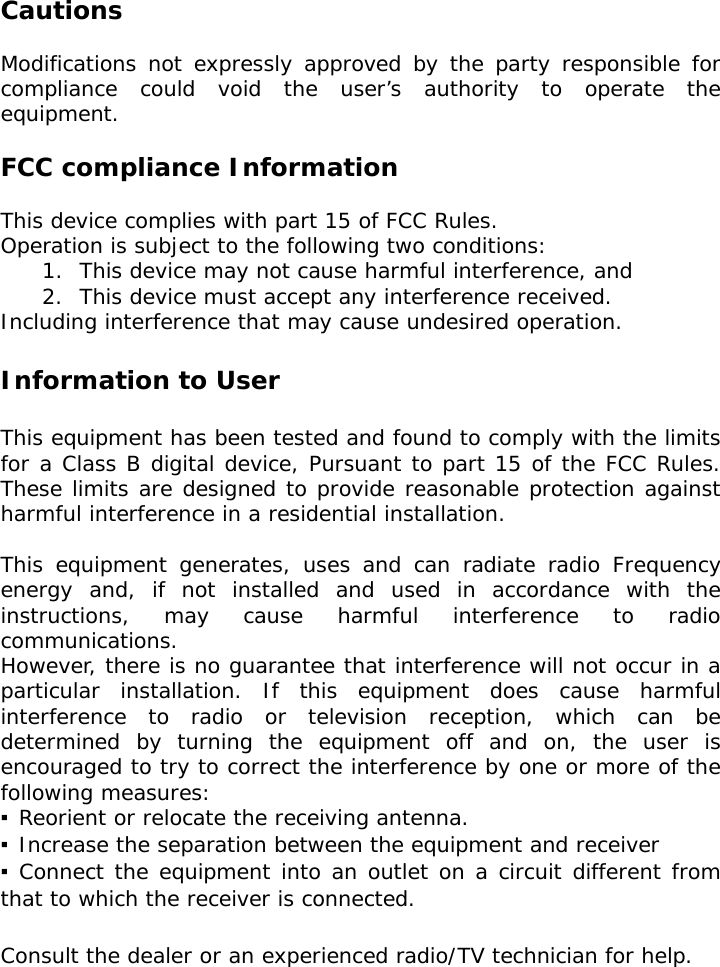   Cautions  Modifications not expressly approved by the party responsible for compliance could void the user’s authority to operate the equipment.  FCC compliance Information  This device complies with part 15 of FCC Rules. Operation is subject to the following two conditions: 1.  This device may not cause harmful interference, and 2.  This device must accept any interference received. Including interference that may cause undesired operation.  Information to User  This equipment has been tested and found to comply with the limits for a Class B digital device, Pursuant to part 15 of the FCC Rules. These limits are designed to provide reasonable protection against harmful interference in a residential installation.  This equipment generates, uses and can radiate radio Frequency energy and, if not installed and used in accordance with the instructions, may cause harmful interference to radio communications. However, there is no guarantee that interference will not occur in a particular installation. If this equipment does cause harmful interference to radio or television reception, which can be determined by turning the equipment off and on, the user is encouraged to try to correct the interference by one or more of the following measures: ▪ Reorient or relocate the receiving antenna. ▪ Increase the separation between the equipment and receiver ▪ Connect the equipment into an outlet on a circuit different from that to which the receiver is connected.  Consult the dealer or an experienced radio/TV technician for help.  
