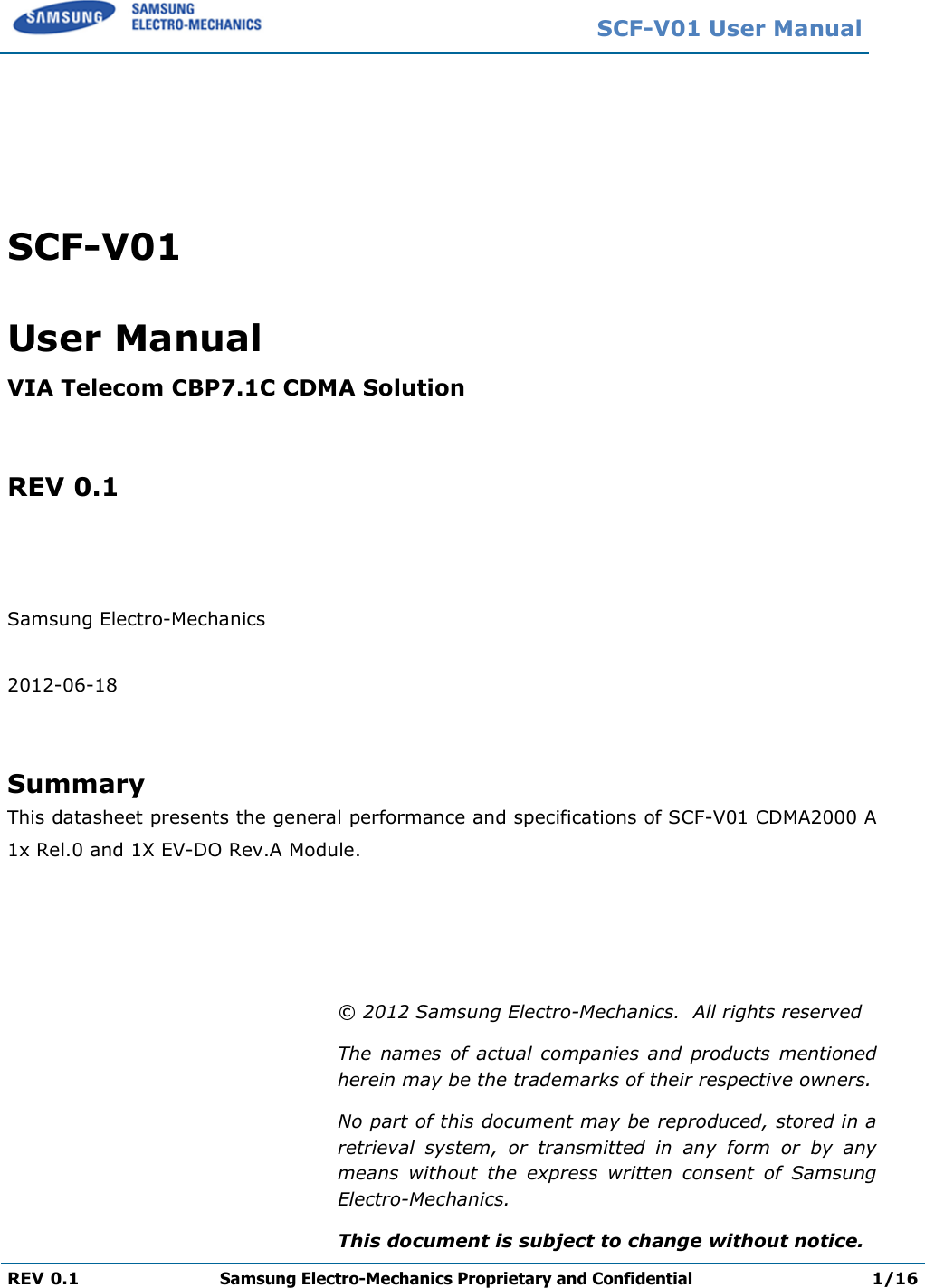   REV 0.1 Samsung Electro    SCF-V01 User Manual VIA Telecom CBP7.1C CDMA  REV 0.1    Samsung Electro-Mechanics  2012-06-18   Summary This datasheet presents the 1x Rel.0 and 1X EV-DO Rev.A     SCF-V01 Samsung Electro-Mechanics Proprietary and Confidential 1C CDMA Solution  the general performance and specifications of A Module. © 2012 Samsung Electro-Mechanics.  All rights reservedThe  names  of  actual  companies  and  products  mentioned herein may be the trademarks of their respective owners.No part of this document may be reproduced, stored in a retrieval  system,  or  transmitted  in  any  formmeans  without  the  express  written  consent  of  Samsung Electro-Mechanics. This document is subject to change without noticeV01 User Manual Proprietary and Confidential 1/16 general performance and specifications of SCF-V01 CDMA2000 A Mechanics.  All rights reserved The  names  of  actual companies  and  products  mentioned herein may be the trademarks of their respective owners. be reproduced, stored in a retrieval  system,  or  transmitted  in  any  form  or  by  any means  without  the  express  written  consent  of  Samsung change without notice. 