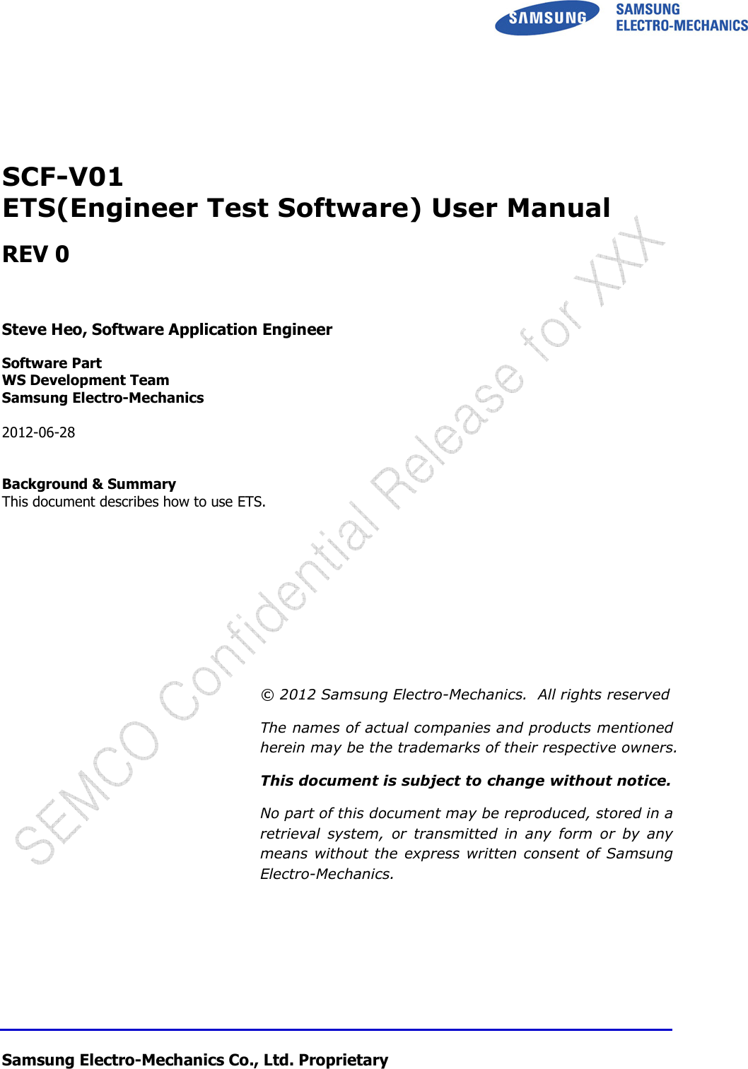  Samsung Electro-Mechanics Co., Ltd. Proprietary       SCF-V01 ETS(Engineer Test Software) User Manual  REV 0    Steve Heo, Software Application Engineer  Software Part WS Development Team  Samsung Electro-Mechanics  2012-06-28   Background &amp; Summary This document describes how to use ETS.           © 2012 Samsung Electro-Mechanics.  All rights reserved The names of actual companies and products mentioned herein may be the trademarks of their respective owners. This document is subject to change without notice. No part of this document may be reproduced, stored in a retrieval  system,  or  transmitted  in  any  form  or  by  any means without the express written consent of Samsung Electro-Mechanics. 