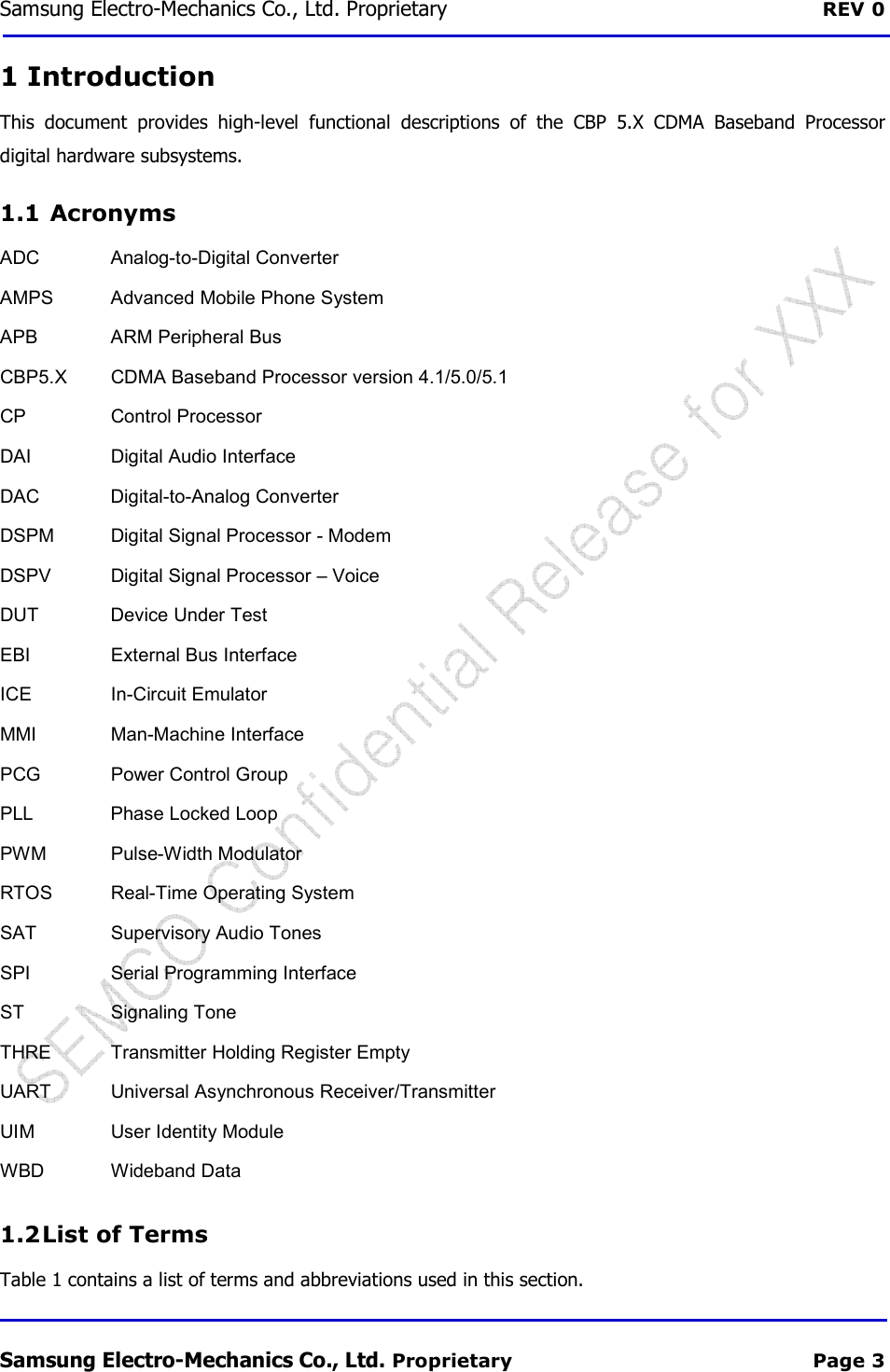 Samsung Electro-Mechanics Co., Ltd. Proprietary  REV 0 Samsung Electro-Mechanics Co., Ltd. Proprietary  Page 3 1 Introduction This  document  provides  high-level  functional  descriptions  of  the  CBP  5.X  CDMA  Baseband  Processor digital hardware subsystems. 1.1  Acronyms ADC  Analog-to-Digital Converter AMPS  Advanced Mobile Phone System APB  ARM Peripheral Bus CBP5.X  CDMA Baseband Processor version 4.1/5.0/5.1 CP  Control Processor DAI  Digital Audio Interface DAC  Digital-to-Analog Converter DSPM  Digital Signal Processor - Modem DSPV  Digital Signal Processor – Voice DUT  Device Under Test EBI  External Bus Interface ICE  In-Circuit Emulator MMI  Man-Machine Interface PCG  Power Control Group PLL  Phase Locked Loop PWM  Pulse-Width Modulator RTOS  Real-Time Operating System SAT  Supervisory Audio Tones   SPI  Serial Programming Interface ST  Signaling Tone THRE  Transmitter Holding Register Empty UART  Universal Asynchronous Receiver/Transmitter UIM  User Identity Module WBD  Wideband Data 1.2 List of Terms Table 1 contains a list of terms and abbreviations used in this section. 