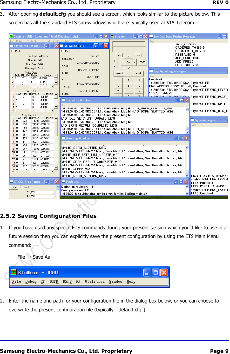Samsung Electro-Mechanics Co., Ltd. Proprietary  REV 0 Samsung Electro-Mechanics Co., Ltd. Proprietary  Page 9 3. After opening default.cfg you should see a screen, which looks similar to the picture below. This screen has all the standard ETS sub-windows which are typically used at VIA Telecom.  2.5.2  Saving Configuration Files 1. If you have used any special ETS commands during your present session which you’d like to use in a future session then you can explicitly save the present configuration by using the ETS Main Menu command: File   Save As  2. Enter the name and path for your configuration file in the dialog box below, or you can choose to overwrite the present configuration file (typically, “default.cfg”). 