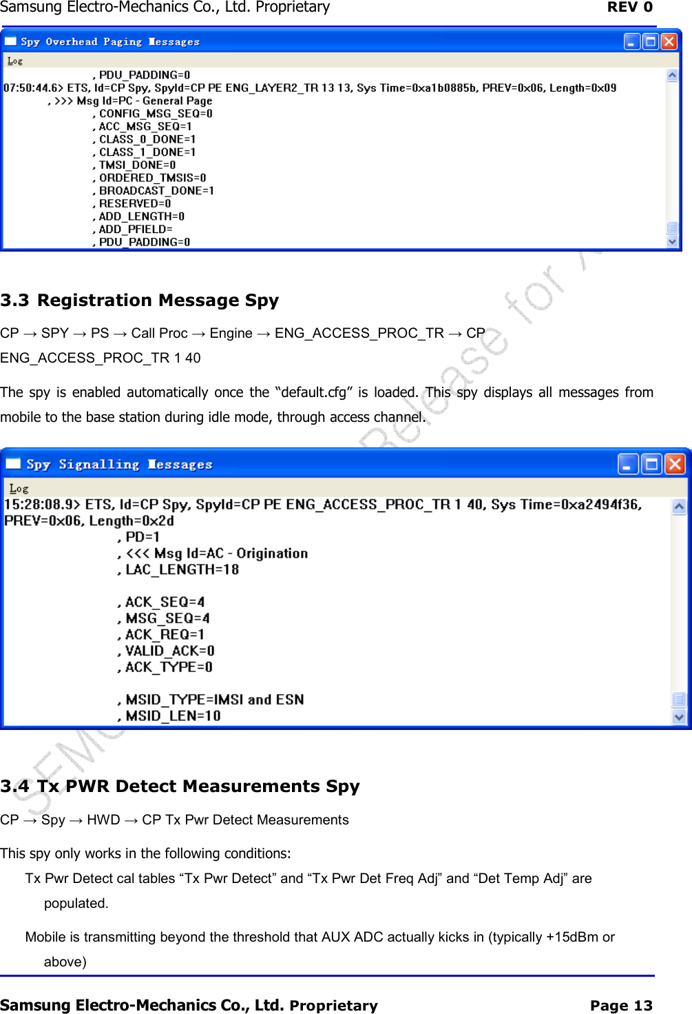 Samsung Electro-Mechanics Co., Ltd. Proprietary  REV 0 Samsung Electro-Mechanics Co., Ltd. Proprietary  Page 13  3.3  Registration Message Spy CP → SPY → PS → Call Proc → Engine → ENG_ACCESS_PROC_TR → CP ENG_ACCESS_PROC_TR 1 40 The  spy  is enabled  automatically  once the  “default.cfg” is  loaded.  This  spy  displays all  messages  from mobile to the base station during idle mode, through access channel.   3.4  Tx PWR Detect Measurements Spy CP → Spy → HWD → CP Tx Pwr Detect Measurements This spy only works in the following conditions: Tx Pwr Detect cal tables “Tx Pwr Detect” and “Tx Pwr Det Freq Adj” and “Det Temp Adj” are populated. Mobile is transmitting beyond the threshold that AUX ADC actually kicks in (typically +15dBm or above) 