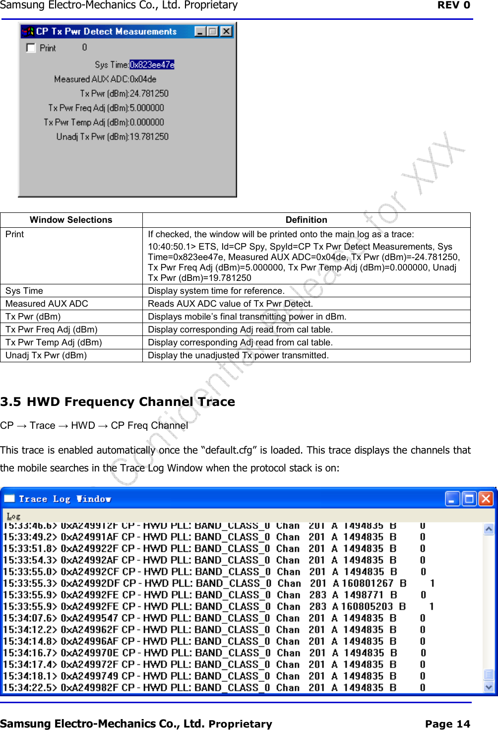Samsung Electro-Mechanics Co., Ltd. Proprietary  REV 0 Samsung Electro-Mechanics Co., Ltd. Proprietary  Page 14  Window Selections  Definition Print  If checked, the window will be printed onto the main log as a trace: 10:40:50.1&gt; ETS, Id=CP Spy, SpyId=CP Tx Pwr Detect Measurements, Sys Time=0x823ee47e, Measured AUX ADC=0x04de, Tx Pwr (dBm)=-24.781250, Tx Pwr Freq Adj (dBm)=5.000000, Tx Pwr Temp Adj (dBm)=0.000000, Unadj Tx Pwr (dBm)=19.781250 Sys Time  Display system time for reference. Measured AUX ADC  Reads AUX ADC value of Tx Pwr Detect. Tx Pwr (dBm)  Displays mobile’s final transmitting power in dBm. Tx Pwr Freq Adj (dBm)  Display corresponding Adj read from cal table. Tx Pwr Temp Adj (dBm)  Display corresponding Adj read from cal table. Unadj Tx Pwr (dBm)  Display the unadjusted Tx power transmitted.  3.5  HWD Frequency Channel Trace CP → Trace → HWD → CP Freq Channel This trace is enabled automatically once the “default.cfg” is loaded. This trace displays the channels that the mobile searches in the Trace Log Window when the protocol stack is on:  