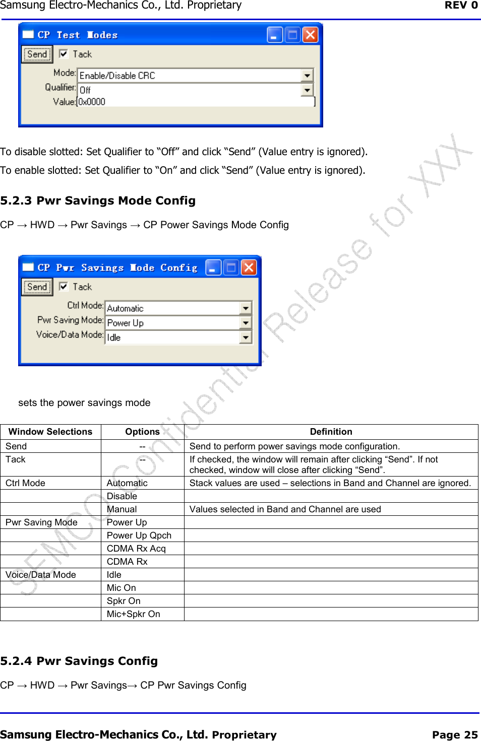 Samsung Electro-Mechanics Co., Ltd. Proprietary  REV 0 Samsung Electro-Mechanics Co., Ltd. Proprietary  Page 25  To disable slotted: Set Qualifier to “Off” and click “Send” (Value entry is ignored). To enable slotted: Set Qualifier to “On” and click “Send” (Value entry is ignored). 5.2.3  Pwr Savings Mode Config CP → HWD → Pwr Savings → CP Power Savings Mode Config  sets the power savings mode Window Selections Options  Definition Send  --  Send to perform power savings mode configuration. Tack  --  If checked, the window will remain after clicking “Send”. If not checked, window will close after clicking “Send”. Ctrl Mode  Automatic  Stack values are used – selections in Band and Channel are ignored.    Disable     Manual  Values selected in Band and Channel are used Pwr Saving Mode  Power Up     Power Up Qpch     CDMA Rx Acq     CDMA Rx   Voice/Data Mode  Idle     Mic On     Spkr On     Mic+Spkr On    5.2.4  Pwr Savings Config CP → HWD → Pwr Savings→ CP Pwr Savings Config 