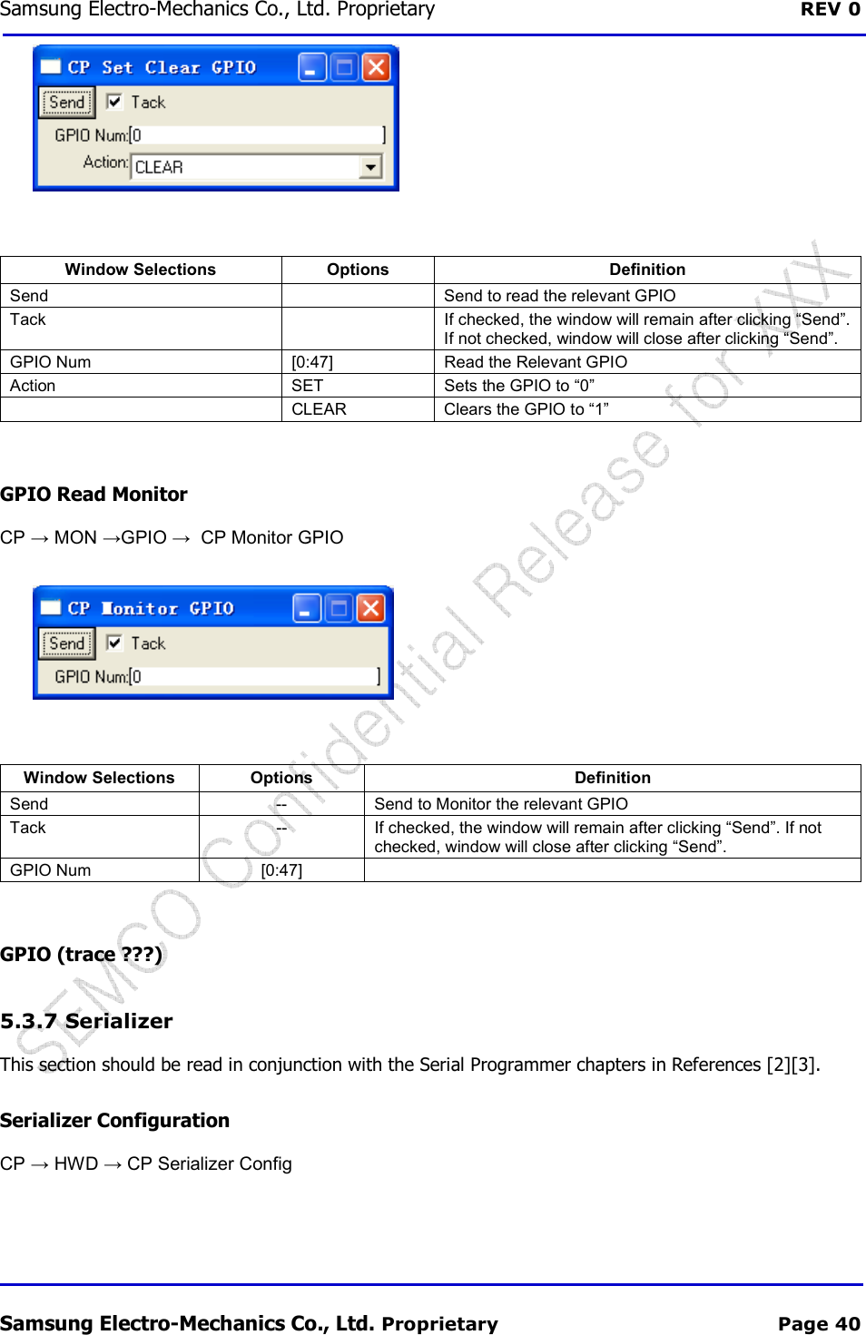 Samsung Electro-Mechanics Co., Ltd. Proprietary  REV 0 Samsung Electro-Mechanics Co., Ltd. Proprietary  Page 40   Window Selections  Options  Definition Send    Send to read the relevant GPIO Tack    If checked, the window will remain after clicking “Send”. If not checked, window will close after clicking “Send”. GPIO Num  [0:47]  Read the Relevant GPIO Action  SET  Sets the GPIO to “0”   CLEAR  Clears the GPIO to “1”  GPIO Read Monitor CP → MON →GPIO →  CP Monitor GPIO   Window Selections  Options  Definition Send  --  Send to Monitor the relevant GPIO Tack  --  If checked, the window will remain after clicking “Send”. If not checked, window will close after clicking “Send”. GPIO Num  [0:47]    GPIO (trace ???) 5.3.7  Serializer This section should be read in conjunction with the Serial Programmer chapters in References [2][3]. Serializer Configuration CP → HWD → CP Serializer Config 