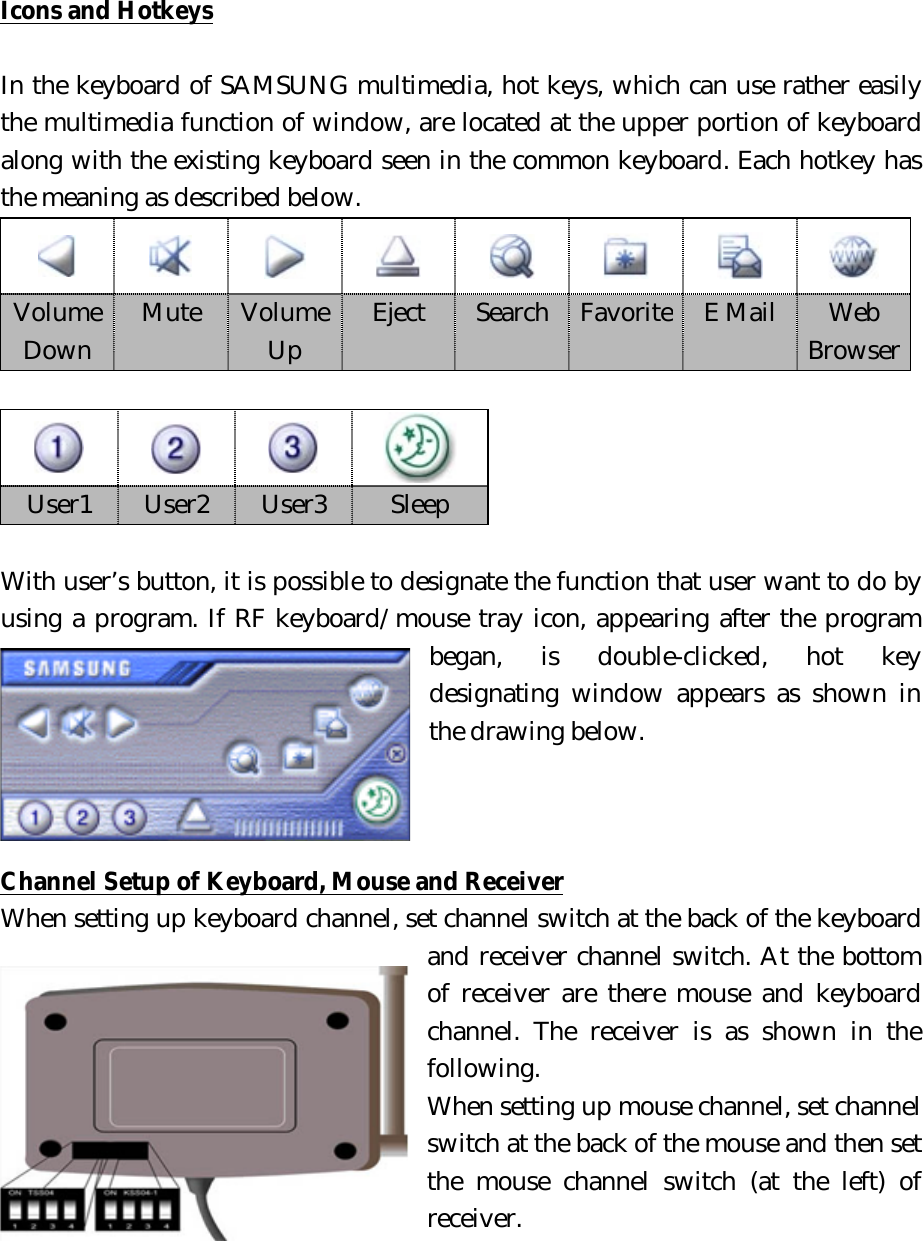 Icons and Hotkeys  In the keyboard of SAMSUNG multimedia, hot keys, which can use rather easily the multimedia function of window, are located at the upper portion of keyboard along with the existing keyboard seen in the common keyboard. Each hotkey has the meaning as described below.       User1  User2  User3  Sleep  With user’s button, it is possible to designate the function that user want to do by using a program. If RF keyboard/mouse tray icon, appearing after the program began, is double-clicked, hot key designating window appears as shown in the drawing below.      Channel Setup of Keyboard, Mouse and Receiver When setting up keyboard channel, set channel switch at the back of the keyboard and receiver channel switch. At the bottom of receiver are there mouse and keyboard channel. The receiver is as shown in the following. When setting up mouse channel, set channel switch at the back of the mouse and then set the mouse channel switch (at the left) of receiver.             Volume Down  Mute  Volume Up  Eject  Search  Favorite  E Mail  Web Browser 