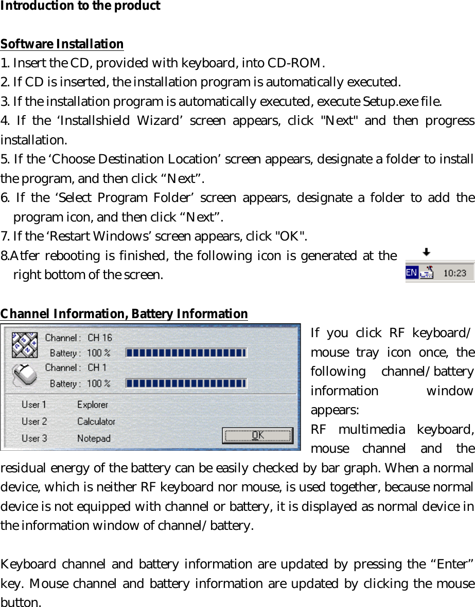 Introduction to the product  Software Installation 1. Insert the CD, provided with keyboard, into CD-ROM. 2. If CD is inserted, the installation program is automatically executed. 3. If the installation program is automatically executed, execute Setup.exe file.   4. If the ‘Installshield Wizard’ screen appears, click &quot;Next&quot; and then progress installation. 5. If the ‘Choose Destination Location’ screen appears, designate a folder to install the program, and then click “Next”. 6. If the ‘Select Program Folder’ screen appears, designate a folder to add the program icon, and then click “Next”.   7. If the ‘Restart Windows’ screen appears, click &quot;OK&quot;. 8.Atfer rebooting is finished, the following icon is generated at the right bottom of the screen.  Channel Information, Battery Information If you click RF keyboard/ mouse tray icon once, the following channel/battery information window appears: RF multimedia keyboard, mouse channel and the residual energy of the battery can be easily checked by bar graph. When a normal device, which is neither RF keyboard nor mouse, is used together, because normal device is not equipped with channel or battery, it is displayed as normal device in the information window of channel/battery.  Keyboard channel and battery information are updated by pressing the “Enter” key. Mouse channel and battery information are updated by clicking the mouse button.  