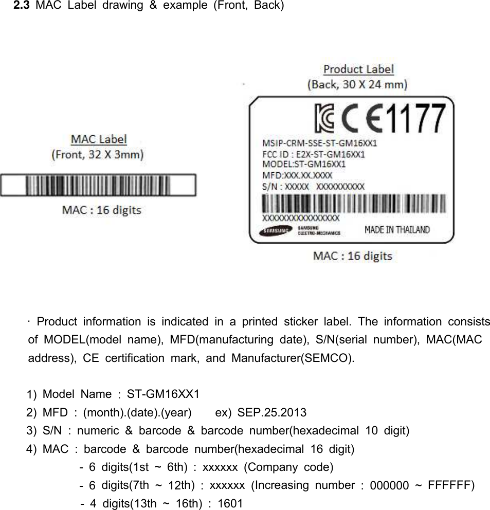 2.3 MAC Label drawing &amp;example (Front, Back)·Product information is indicated in aprinted sticker label. The information consistsof MODEL(model name), MFD(manufacturing date), S/N(serial number), MAC(MACaddress), CE certification mark, and Manufacturer(SEMCO).1) Model Name :ST-GM16XX12) MFD : (month).(date).(year) ex) SEP.25.20133) S/N :numeric &amp;barcode &amp;barcode number(hexadecimal 10 digit)4) MAC :barcode &amp;barcode number(hexadecimal 16 digit)- 6 digits(1st ~ 6th) :xxxxxx (Company code)- 6 digits(7th ~ 12th) :xxxxxx (Increasing number : 000000 ~ FFFFFF)- 4 digits(13th ~ 16th) : 1601