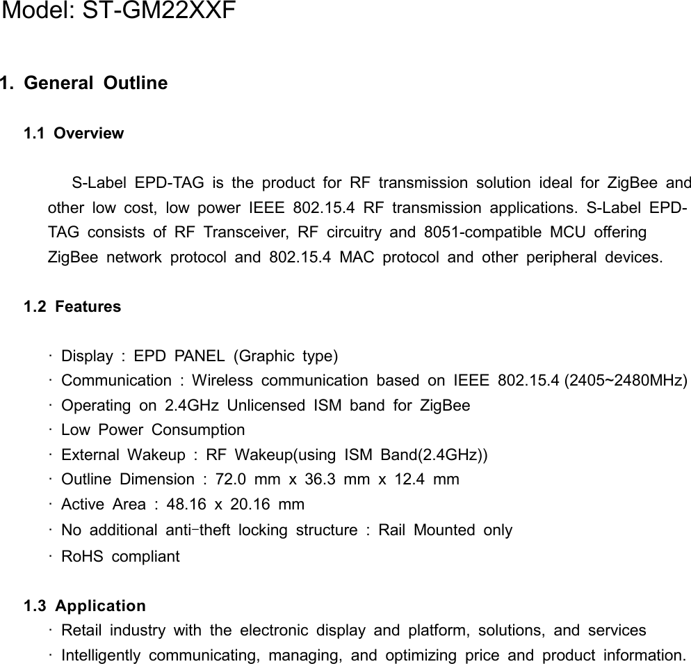 1.  General  Outline  1.1  Overview     S-Label EPD-TAG  is  the  product  for  RF  transmission  solution  ideal  for  ZigBee  and other  low  cost,  low  power  IEEE  802.15.4  RF  transmission  applications.  S-Label EPD-TAG  consists  of RF  Transceiver,  RF  circuitry  and 8051-compatible  MCU  offering ZigBee  network  protocol  and  802.15.4  MAC  protocol  and  other  peripheral  devices.  1.2  Features    ·  Display  :  EPD  PANEL  (Graphic  type) ·  Communication  :  Wireless  communication  based  on  IEEE  802.15.4 (2405~2480MHz) ·  Operating  on  2.4GHz  Unlicensed  ISM  band  for  ZigBee ·  Low  Power  Consumption ·  External  Wakeup  :  RF  Wakeup(using  ISM  Band(2.4GHz)) ·  Outline  Dimension  :  72.0  mm  x  36.3  mm  x  12.4  mm ·  Active  Area  :  48.16  x  20.16  mm ·  No  additional  anti-theft  locking  structure  :  Rail  Mounted  only ·  RoHS  compliant  1.3  Application  ·  Retail  industry  with  the  electronic  display  and  platform,  solutions,  and  services ·  Intelligently  communicating,  managing,  and  optimizing  price  and  product  information.           Model: ST-GM22XXF
