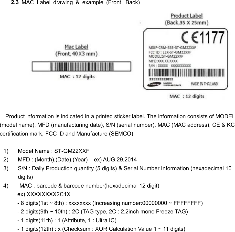     2.3  MAC  Label  drawing  &amp;  example  (Front,  Back)                       Product information is indicated in a printed sticker label. The information consists of MODEL (model name), MFD (manufacturing date), S/N (serial number), MAC (MAC address), CE &amp; KC certification mark, FCC ID and Manufacture (SEMCO).  1) Model Name : ST-GM22XXF 2) MFD : (Month).(Date).(Year)    ex) AUG.29.2014 3) S/N : Daily Production quantity (5 digits) &amp; Serial Number Information (hexadecimal 10 digits) 4)  MAC : barcode &amp; barcode number(hexadecimal 12 digit)          ex) XXXXXXXX2C1X          - 8 digits(1st ~ 8th) : xxxxxxxx (Increasing number:00000000 ~ FFFFFFFF)          - 2 digits(9th ~ 10th) : 2C (TAG type, 2C : 2.2inch mono Freeze TAG)          - 1 digits(11th) : 1 (Attribute, 1 : Ultra IC)          - 1 digits(12th) : x (Checksum : XOR Calculation Value 1 ~ 11 digits)                        