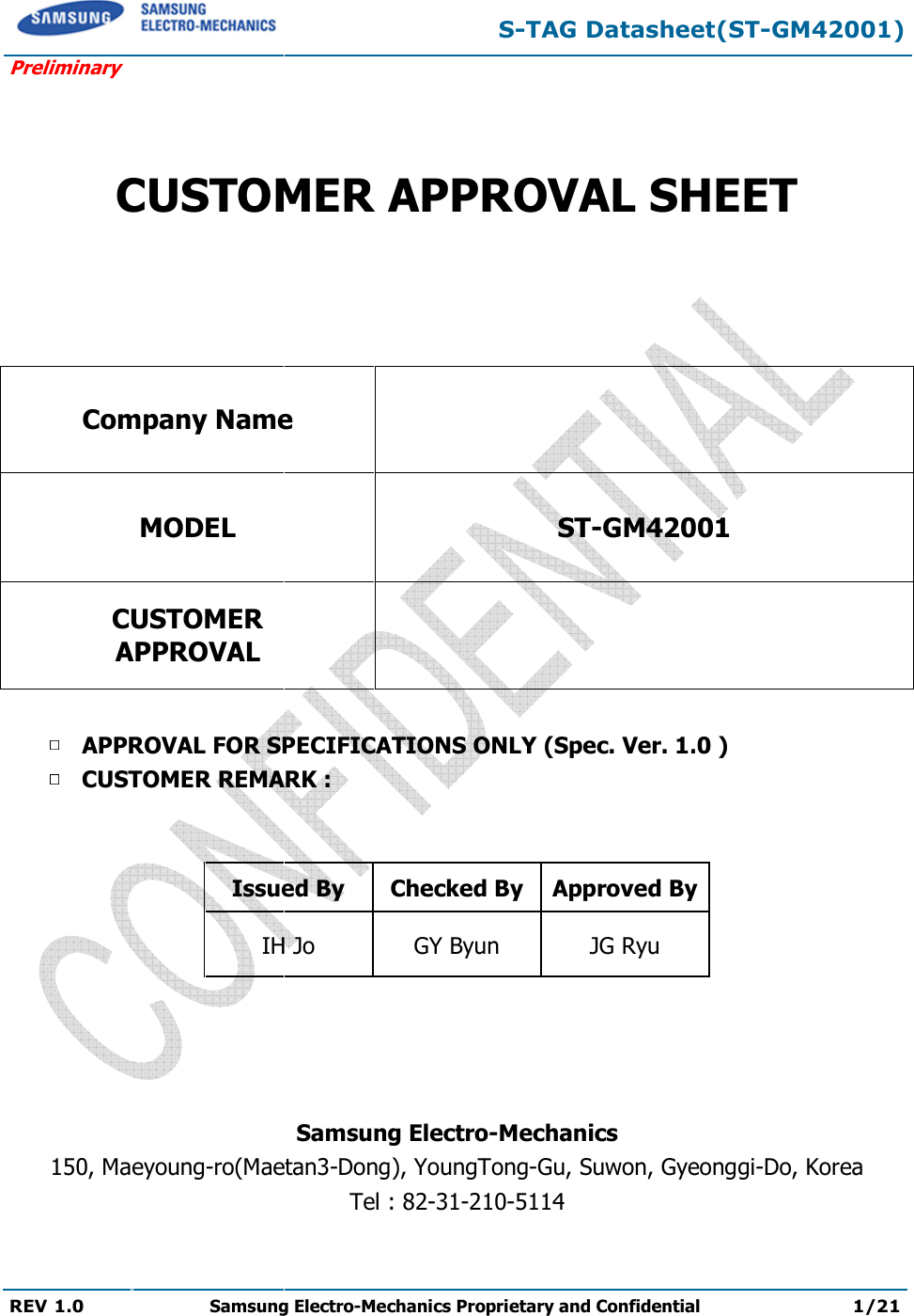  Preliminary REV 1.0 Samsung Electro  CUSTOMER APPROVAL SHEETCompany NameMODEL CUSTOMER APPROVAL APPROVAL FOR SPECIFICATIONS ONLY (Spec. Ver. CUSTOMER REMARK :   Issued ByIH Jo    150, Maeyoung-ro(Maetan S-TAG Datasheet(STSamsung Electro-Mechanics Proprietary and Confidential  CUSTOMER APPROVAL SHEET  Company Name  ST-GM4200  APPROVAL FOR SPECIFICATIONS ONLY (Spec. Ver. 1.0CUSTOMER REMARK : Issued By  Checked By Approved ByIH Jo  GY Byun  JG Ryu Samsung Electro-Mechanics Maetan3-Dong), YoungTong-Gu, Suwon, GyeonTel : 82-31-210-5114 TAG Datasheet(ST-GM42001) Proprietary and Confidential 1/21 CUSTOMER APPROVAL SHEET 001 1.0 ) Approved By eonggi-Do, Korea  