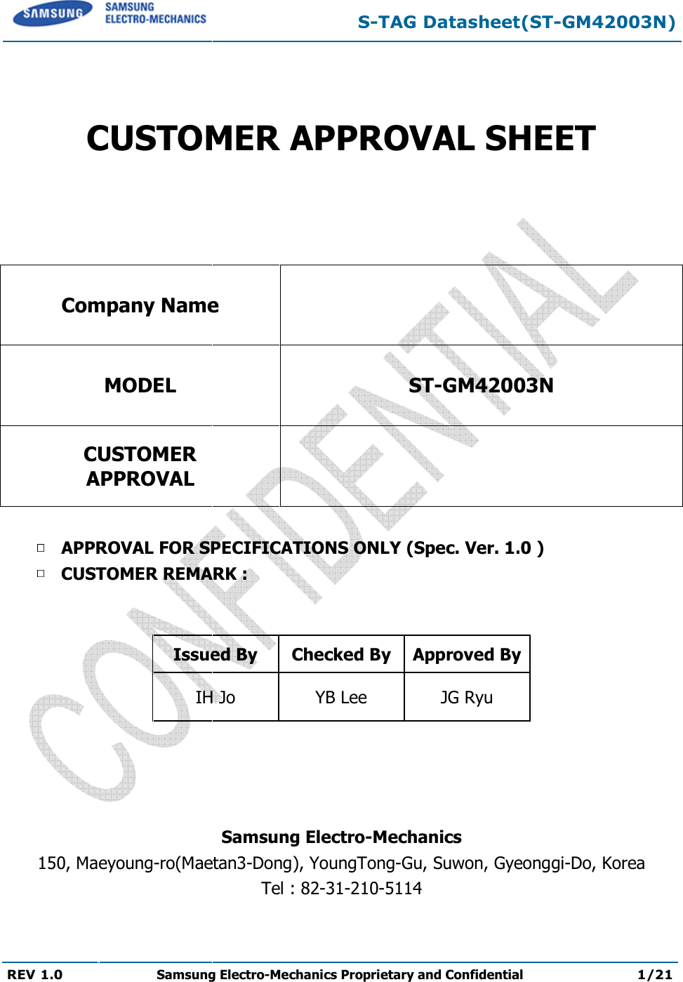  REV 1.0 Samsung Electro  CUSTOMER APPROVAL SHEETCompany NameMODEL CUSTOMER APPROVAL APPROVAL FOR SPECIFICATIONS ONLY (Spec. Ver. CUSTOMER REMARK :   Issued ByIH Jo    150, Maeyoung-ro(Maetan S-TAG Datasheet(STSamsung Electro-Mechanics Proprietary and Confidential  CUSTOMER APPROVAL SHEET  Company Name  ST-GM4200  APPROVAL FOR SPECIFICATIONS ONLY (Spec. Ver. 1.CUSTOMER REMARK : Issued By  Checked By Approved ByIH Jo  YB Lee  JG Ryu Samsung Electro-Mechanics Maetan3-Dong), YoungTong-Gu, Suwon, GyeonTel : 82-31-210-5114 TAG Datasheet(ST-GM42003N) Proprietary and Confidential 1/21 CUSTOMER APPROVAL SHEET 003N 1.0 ) Approved By eonggi-Do, Korea  