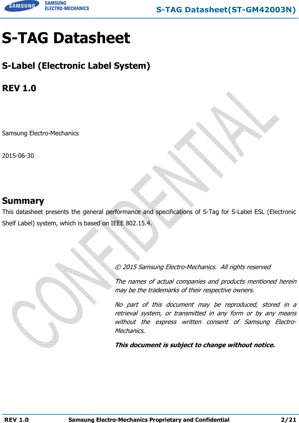   REV 1.0 Samsung Electro  S-TAG Datasheet S-Label (Electronic Label System) REV 1.0    Samsung Electro-Mechanics  2015-06-30    Summary This datasheet presents the general performance and specificationShelf Label) system, which is based on     S-TAG Datasheet(STSamsung Electro-Mechanics Proprietary and ConfidentialDatasheet  Label (Electronic Label System) general performance and specifications of S-Tag for based on IEEE 802.15.4. © 2015 Samsung Electro-Mechanics.  All rights reservedThe names  of  actual  companies  and products  mentioned  herein may be the trademarks of their respective ownNo  part  of  this  document  may  be  reproduced,  stored  in  a retrieval  system,  or  transmitted  in  any  form  or  by  any  means without  the  express  written  consent  of  Samsung  ElectroMechanics. This document is subject to change without notice.TAG Datasheet(ST-GM42003N) Proprietary and Confidential 2/21 for S-Label ESL (Electronic Mechanics.  All rights reserved The names  of  actual  companies  and  products  mentioned  herein may be the trademarks of their respective owners. No  part  of  this  document  may  be  reproduced,  stored  in  a retrieval  system,  or  transmitted  in  any  form  or  by  any  means without  the  express  written  consent  of  Samsung  Electro-This document is subject to change without notice. 