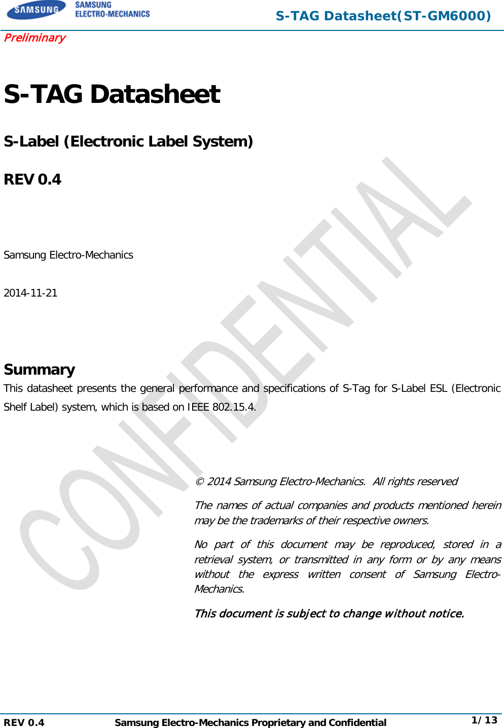 S-TAG Datasheet(ST-GM6000) Preliminary S-TAG Datasheet S-Label (Electronic Label System) REV 0.4 Samsung Electro-Mechanics 2014-11-21 Summary This datasheet presents the general performance and specifications of S-Tag for S-Label ESL (Electronic Shelf Label) system, which is based on IEEE 802.15.4. © 2014 Samsung Electro-Mechanics.  All rights reserved The names of actual companies and products mentioned herein may be the trademarks of their respective owners. No part of this document may be reproduced, stored in a retrieval system, or transmitted in any form or by any means without the express written consent of Samsung Electro-Mechanics. This document is subject to change without notice. REV 0.4  Samsung Electro-Mechanics Proprietary and Confidential 1/13 