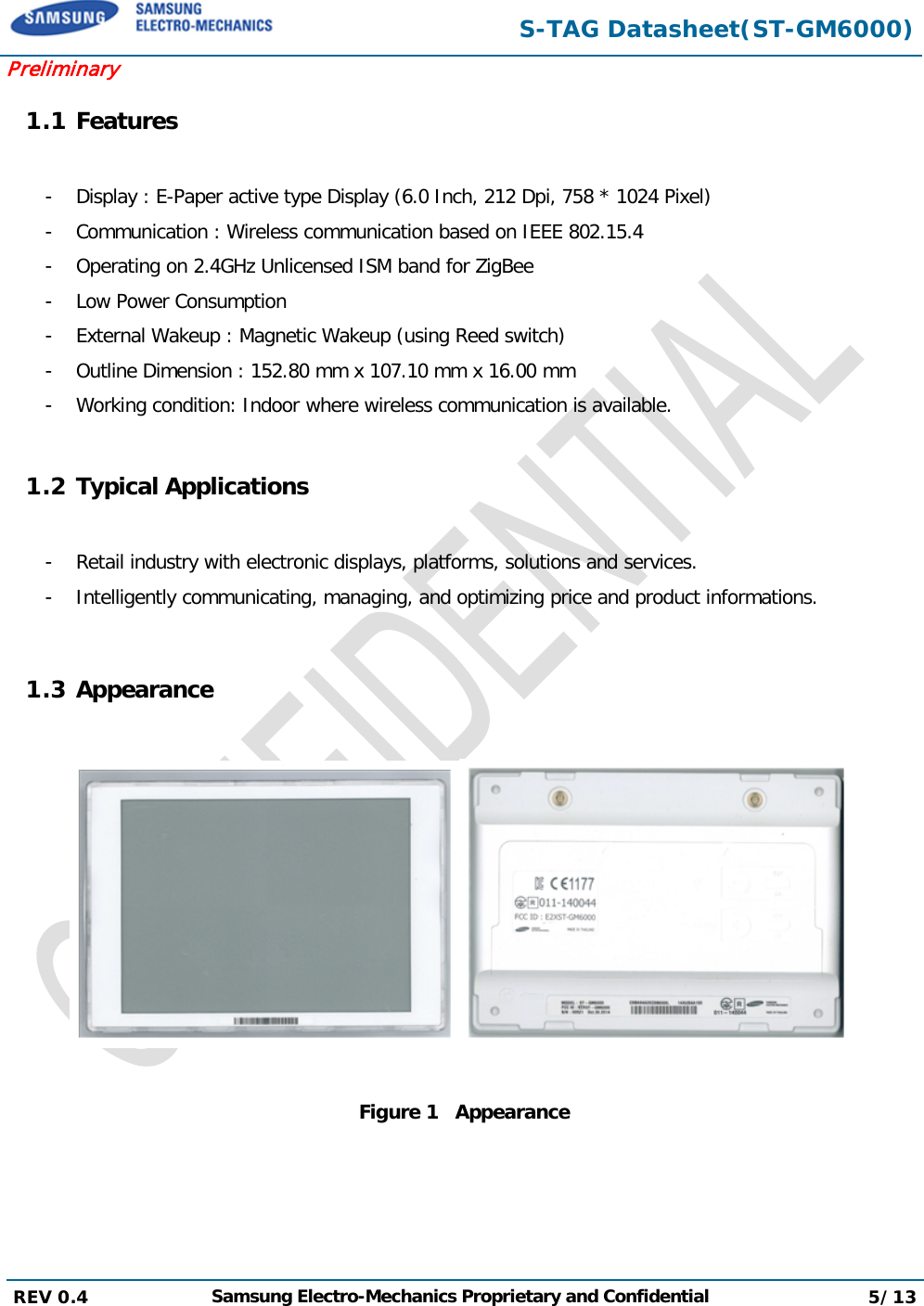  S-TAG Datasheet(ST-GM6000) Preliminary 1.1 Features  -  Display : E-Paper active type Display (6.0 Inch, 212 Dpi, 758 * 1024 Pixel) -  Communication : Wireless communication based on IEEE 802.15.4 -  Operating on 2.4GHz Unlicensed ISM band for ZigBee -  Low Power Consumption -  External Wakeup : Magnetic Wakeup (using Reed switch) -  Outline Dimension : 152.80 mm x 107.10 mm x 16.00 mm  -  Working condition: Indoor where wireless communication is available.  1.2 Typical Applications  -  Retail industry with electronic displays, platforms, solutions and services. -  Intelligently communicating, managing, and optimizing price and product informations.  1.3 Appearance      Figure 1   Appearance REV 0.4  Samsung Electro-Mechanics Proprietary and Confidential 5/13   