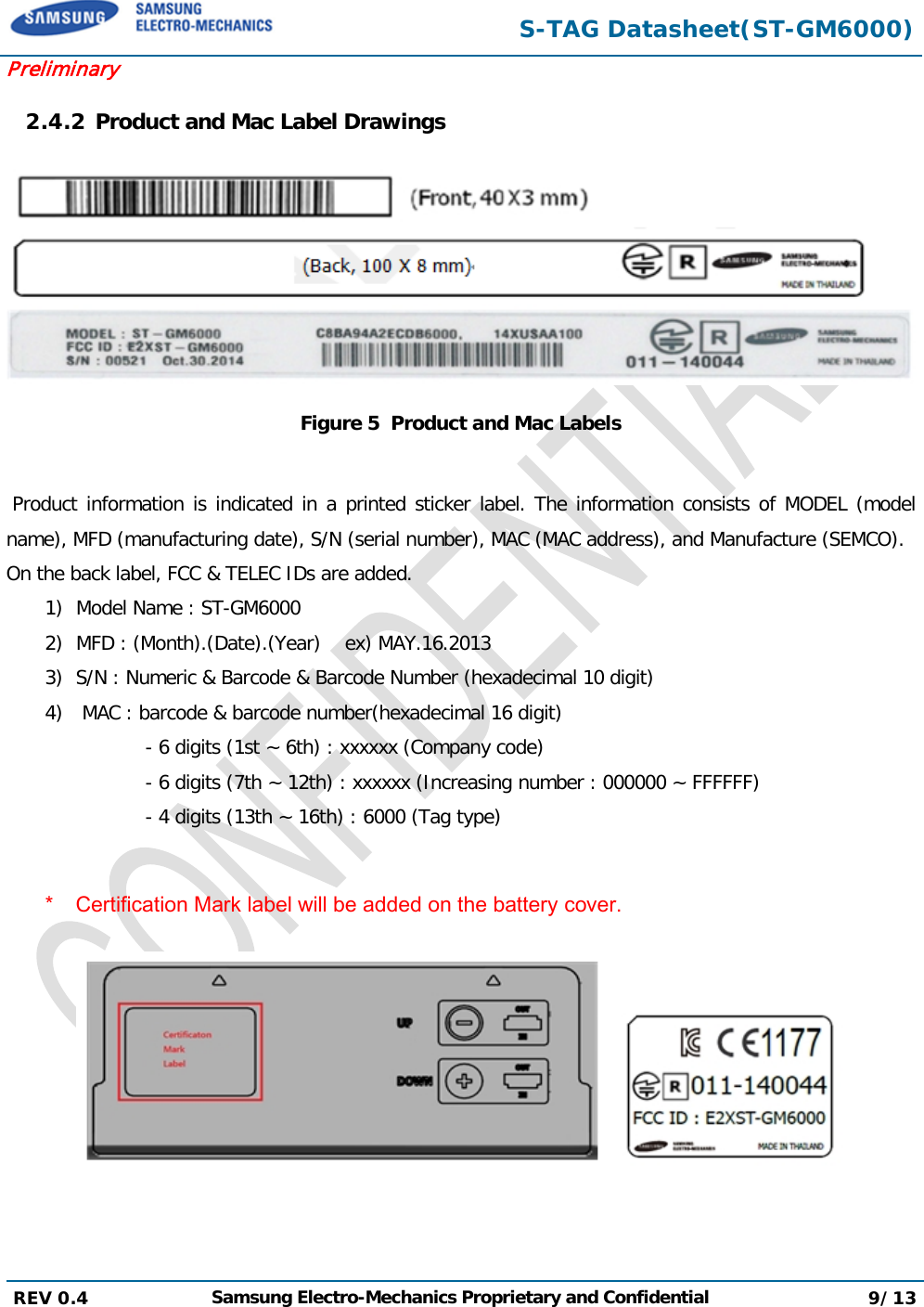  S-TAG Datasheet(ST-GM6000) Preliminary 2.4.2 Product and Mac Label Drawings  Figure 5  Product and Mac Labels   Product information is indicated in a printed sticker label. The information consists of MODEL (model name), MFD (manufacturing date), S/N (serial number), MAC (MAC address), and Manufacture (SEMCO). On the back label, FCC &amp; TELEC IDs are added. 1) Model Name : ST-GM6000 2) MFD : (Month).(Date).(Year)    ex) MAY.16.2013 3) S/N : Numeric &amp; Barcode &amp; Barcode Number (hexadecimal 10 digit) 4)  MAC : barcode &amp; barcode number(hexadecimal 16 digit)            - 6 digits (1st ~ 6th) : xxxxxx (Company code)            - 6 digits (7th ~ 12th) : xxxxxx (Increasing number : 000000 ~ FFFFFF)                 - 4 digits (13th ~ 16th) : 6000 (Tag type)  * Certification Mark label will be added on the battery cover.    REV 0.4  Samsung Electro-Mechanics Proprietary and Confidential 9/13   
