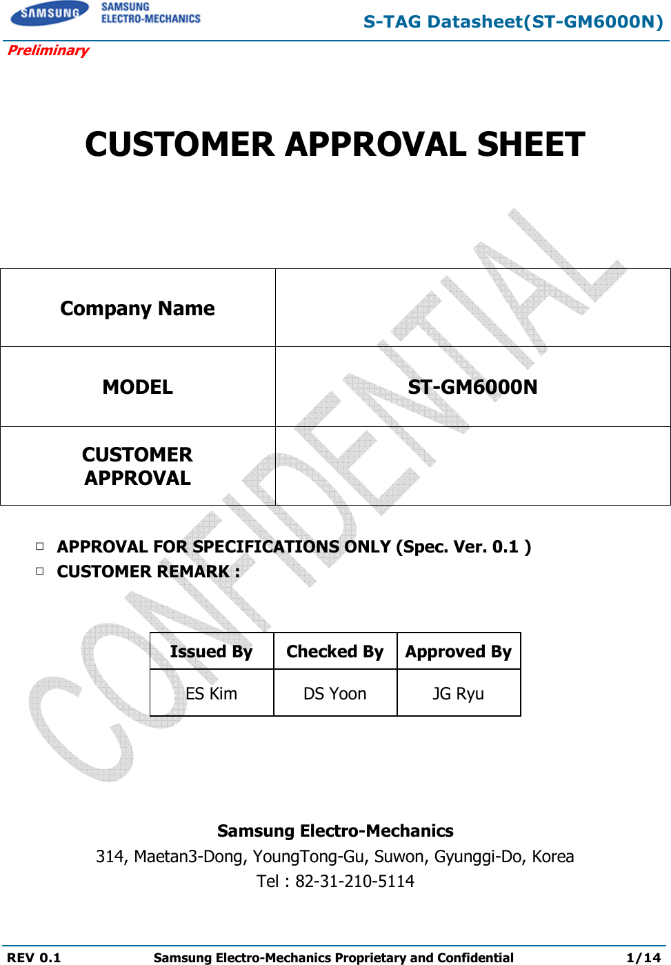  S-TAG Datasheet(ST-GM6000N) Preliminary REV 0.1  Samsung Electro-Mechanics Proprietary and Confidential 1/14     CUSTOMER APPROVAL SHEET   Company Name  MODEL ST-GM6000N CUSTOMER APPROVAL   □ APPROVAL FOR SPECIFICATIONS ONLY (Spec. Ver. 0.1 ) □ CUSTOMER REMARK :    Issued By  Checked By Approved By ES Kim  DS Yoon  JG Ryu     Samsung Electro-Mechanics 314, Maetan3-Dong, YoungTong-Gu, Suwon, Gyunggi-Do, Korea Tel : 82-31-210-5114