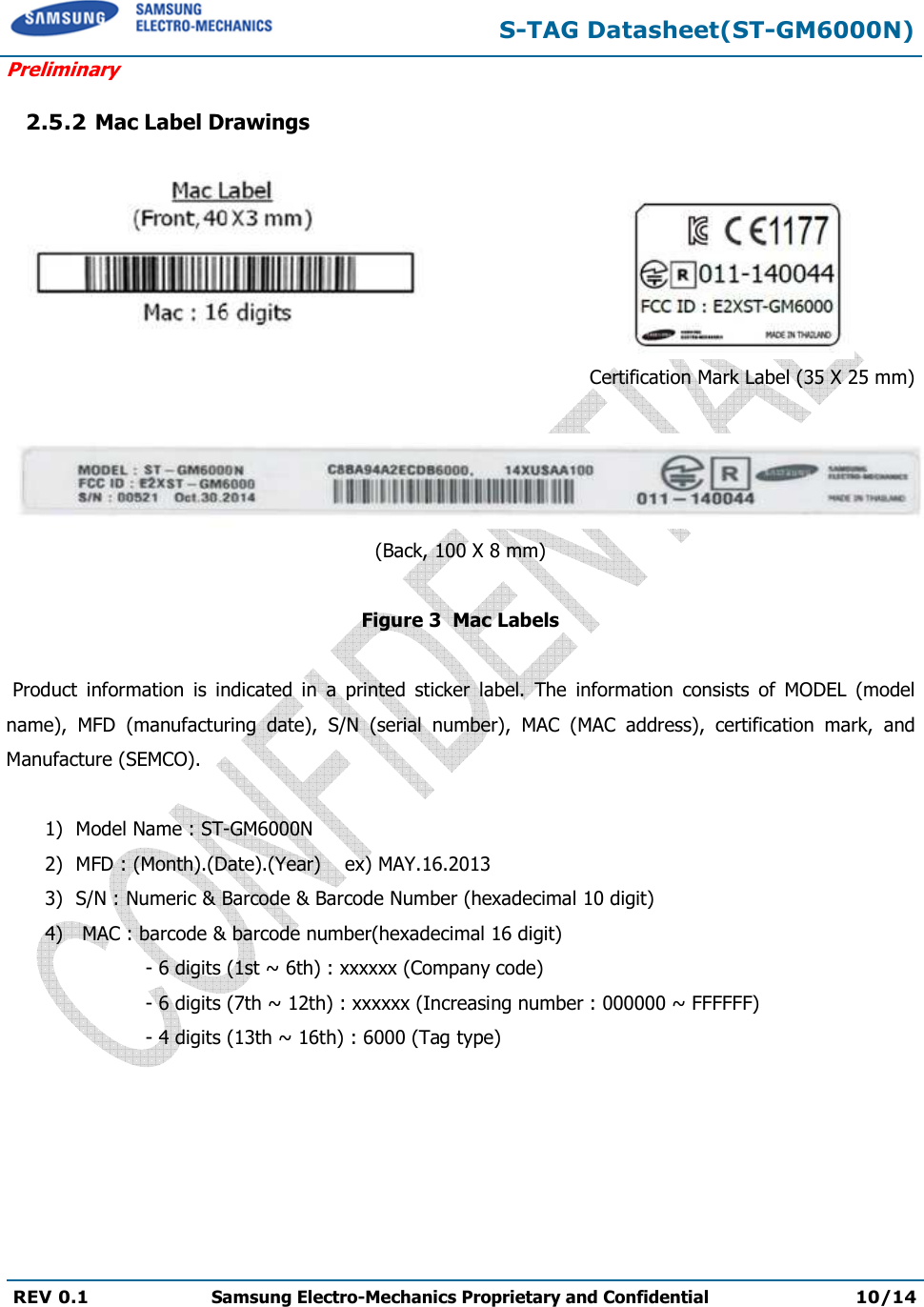  S-TAG Datasheet(ST-GM6000N) Preliminary REV 0.1  Samsung Electro-Mechanics Proprietary and Confidential 10/14   2.5.2 Mac Label Drawings                           Certification Mark Label (35 X 25 mm)   (Back, 100 X 8 mm)  Figure 3  Mac Labels      Product  information  is  indicated  in  a  printed  sticker  label.  The  information  consists  of  MODEL  (model name),  MFD  (manufacturing  date),  S/N  (serial  number),  MAC  (MAC  address),  certification  mark,  and Manufacture (SEMCO).  1) Model Name : ST-GM6000N 2) MFD : (Month).(Date).(Year)    ex) MAY.16.2013 3) S/N : Numeric &amp; Barcode &amp; Barcode Number (hexadecimal 10 digit) 4)  MAC : barcode &amp; barcode number(hexadecimal 16 digit)            - 6 digits (1st ~ 6th) : xxxxxx (Company code)            - 6 digits (7th ~ 12th) : xxxxxx (Increasing number : 000000 ~ FFFFFF)                  - 4 digits (13th ~ 16th) : 6000 (Tag type) 