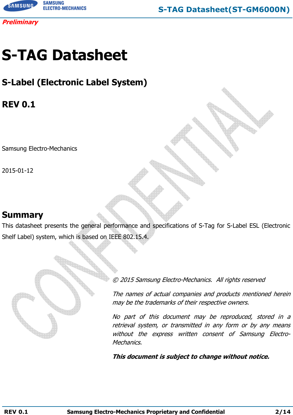  S-TAG Datasheet(ST-GM6000N) Preliminary REV 0.1  Samsung Electro-Mechanics Proprietary and Confidential 2/14    S-TAG Datasheet   S-Label (Electronic Label System)  REV 0.1    Samsung Electro-Mechanics  2015-01-12    Summary This datasheet presents the general performance and specifications of S-Tag for S-Label ESL (Electronic Shelf Label) system, which is based on IEEE 802.15.4.    © 2015 Samsung Electro-Mechanics.  All rights reserved The  names  of  actual  companies  and  products  mentioned herein may be the trademarks of their respective owners. No  part  of  this  document  may  be  reproduced,  stored  in  a retrieval  system,  or  transmitted  in  any  form  or  by  any  means without  the  express  written  consent  of  Samsung  Electro-Mechanics. This document is subject to change without notice. 