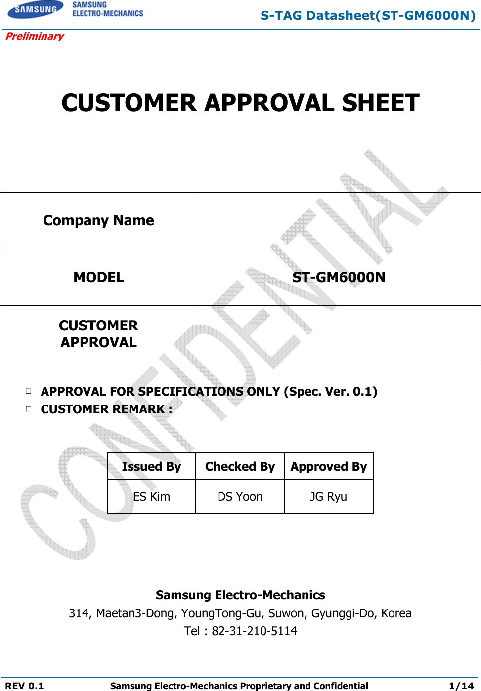 S-TAG Datasheet(ST-GM6000N) Preliminary REV 0.1  Samsung Electro-Mechanics Proprietary and Confidential 1/14     CUSTOMER APPROVAL SHEET   Company Name  MODEL ST-GM6000N CUSTOMER APPROVAL   □ APPROVAL FOR SPECIFICATIONS ONLY (Spec. Ver. 0.1) □ CUSTOMER REMARK :    Issued By  Checked By Approved By ES Kim  DS Yoon  JG Ryu     Samsung Electro-Mechanics 314, Maetan3-Dong, YoungTong-Gu, Suwon, Gyunggi-Do, Korea Tel : 82-31-210-5114