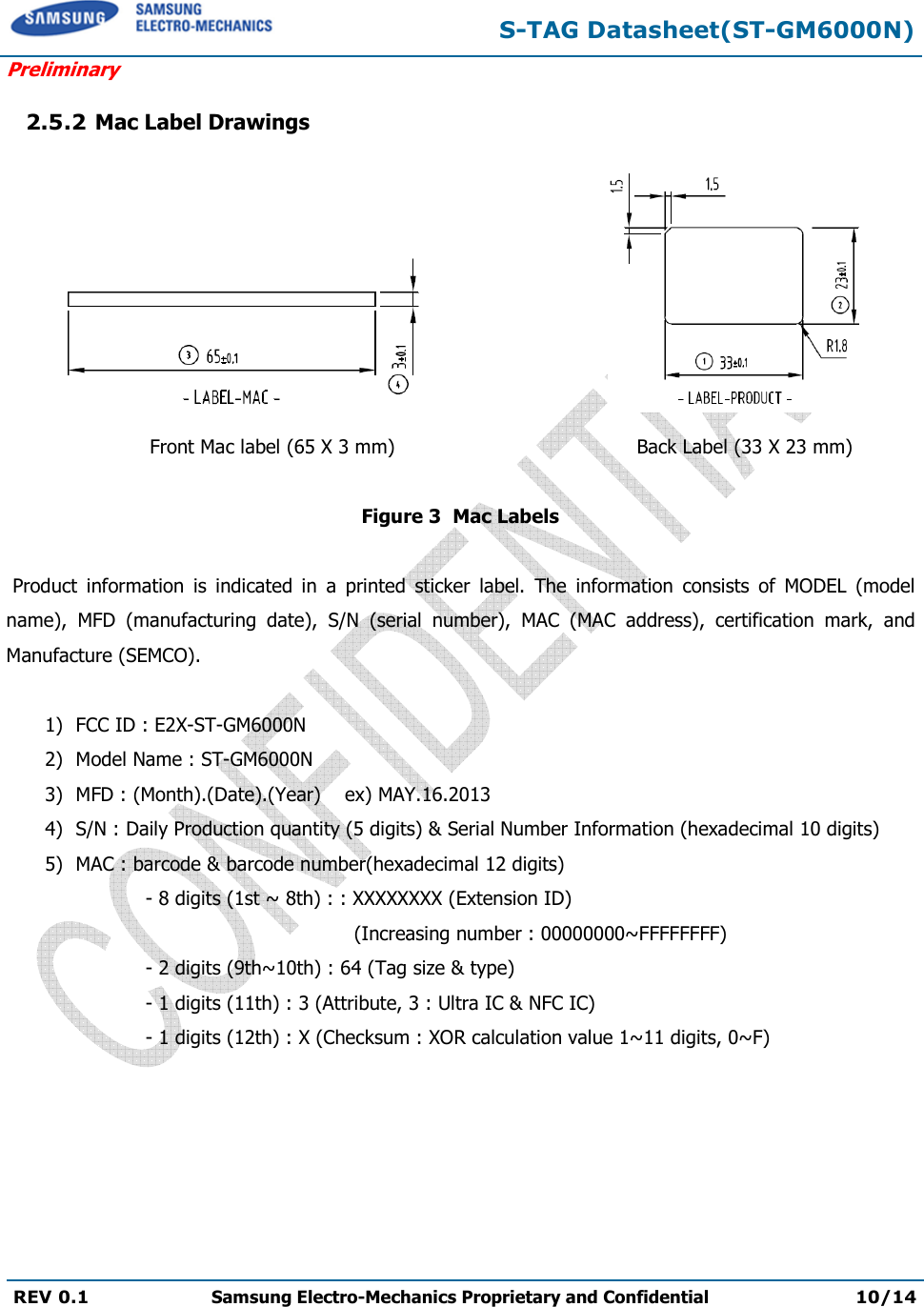 S-TAG Datasheet(ST-GM6000N) Preliminary REV 0.1  Samsung Electro-Mechanics Proprietary and Confidential 10/14 2.5.2 Mac Label Drawings Front Mac label (65 X 3 mm)  Back Label (33 X 23 mm) Figure 3  Mac Labels Product  information  is  indicated  in  a  printed  sticker  label.  The  information  consists  of  MODEL  (model name),  MFD  (manufacturing  date),  S/N  (serial  number),  MAC  (MAC  address),  certification  mark,  and Manufacture (SEMCO). 1) FCC ID : E2X-ST-GM6000N2) Model Name : ST-GM6000N3) MFD : (Month).(Date).(Year)    ex) MAY.16.20134) S/N : Daily Production quantity (5 digits) &amp; Serial Number Information (hexadecimal 10 digits)5) MAC : barcode &amp; barcode number(hexadecimal 12 digits)- 8 digits (1st ~ 8th) : : XXXXXXXX (Extension ID) (Increasing number : 00000000~FFFFFFFF) - 2 digits (9th~10th) : 64 (Tag size &amp; type) - 1 digits (11th) : 3 (Attribute, 3 : Ultra IC &amp; NFC IC) - 1 digits (12th) : X (Checksum : XOR calculation value 1~11 digits, 0~F) 
