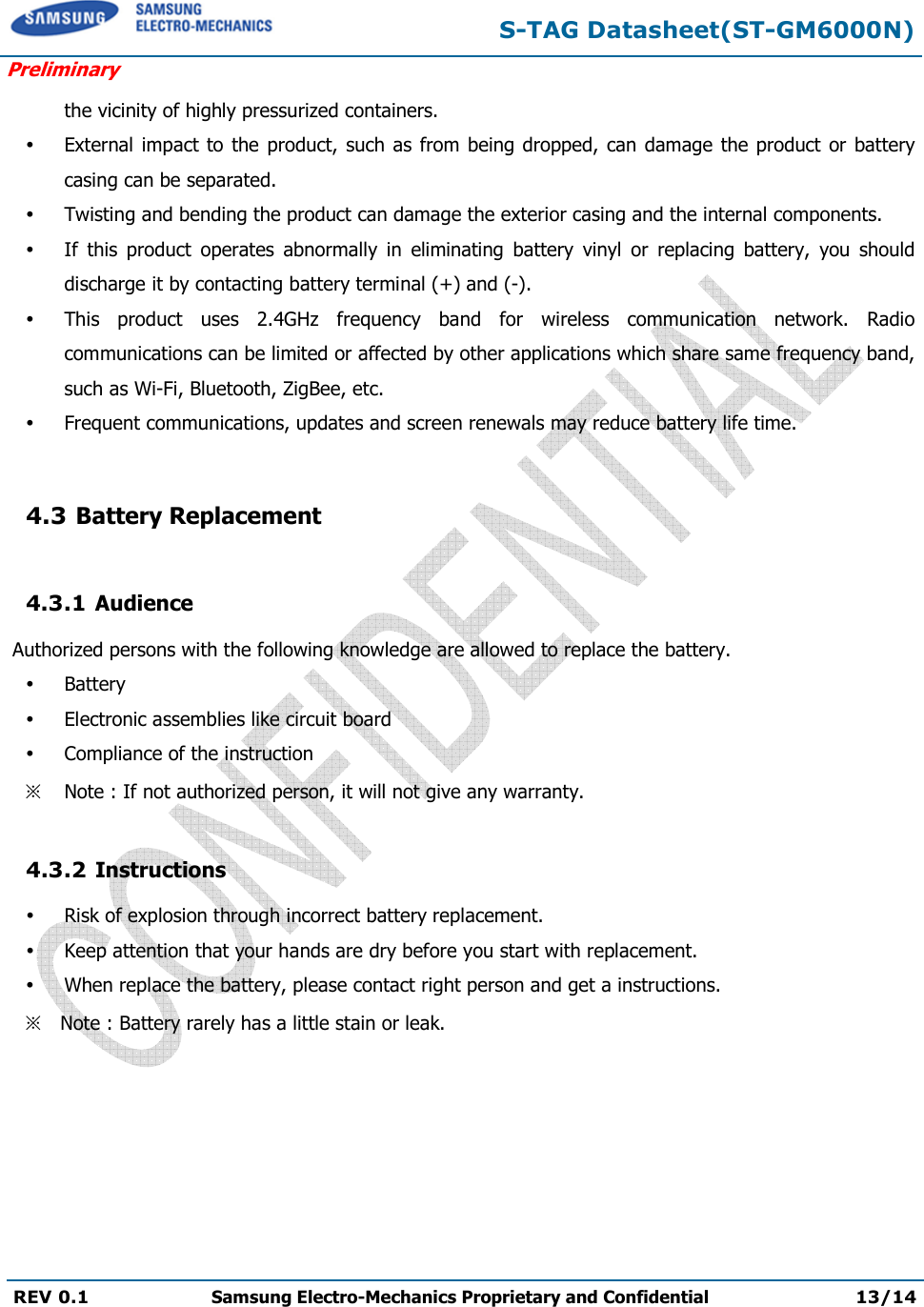 S-TAG Datasheet(ST-GM6000N) Preliminary REV 0.1  Samsung Electro-Mechanics Proprietary and Confidential 13/14 the vicinity of highly pressurized containers. External  impact to  the product, such  as from being dropped, can damage the product or batterycasing can be separated.Twisting and bending the product can damage the exterior casing and the internal components.If  this  product  operates  abnormally  in  eliminating  battery  vinyl  or  replacing  battery,  you  shoulddischarge it by contacting battery terminal (+) and (-).This  product  uses  2.4GHz  frequency  band  for  wireless  communication  network.  Radiocommunications can be limited or affected by other applications which share same frequency band,such as Wi-Fi, Bluetooth, ZigBee, etc.Frequent communications, updates and screen renewals may reduce battery life time.4.3 Battery Replacement 4.3.1 Audience  Authorized persons with the following knowledge are allowed to replace the battery. BatteryElectronic assemblies like circuit boardCompliance of the instruction※ Note : If not authorized person, it will not give any warranty. 4.3.2 Instructions Risk of explosion through incorrect battery replacement.Keep attention that your hands are dry before you start with replacement.When replace the battery, please contact right person and get a instructions.※ Note : Battery rarely has a little stain or leak. 