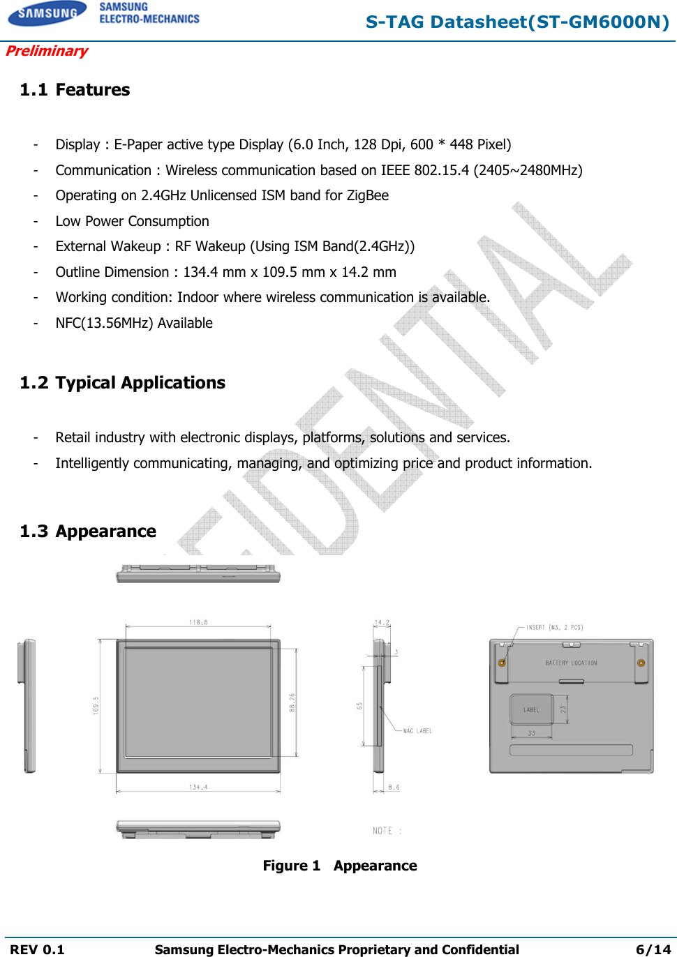S-TAG Datasheet(ST-GM6000N) Preliminary REV 0.1  Samsung Electro-Mechanics Proprietary and Confidential 6/14 1.1 Features - Display : E-Paper active type Display (6.0 Inch, 128 Dpi, 600 * 448 Pixel) - Communication : Wireless communication based on IEEE 802.15.4 (2405~2480MHz)- Operating on 2.4GHz Unlicensed ISM band for ZigBee- Low Power Consumption- External Wakeup : RF Wakeup (Using ISM Band(2.4GHz))- Outline Dimension : 134.4 mm x 109.5 mm x 14.2 mm- Working condition: Indoor where wireless communication is available.- NFC(13.56MHz) Available1.2 Typical Applications -  Retail industry with electronic displays, platforms, solutions and services.-  Intelligently communicating, managing, and optimizing price and product information.1.3 Appearance  Figure 1   Appearance 