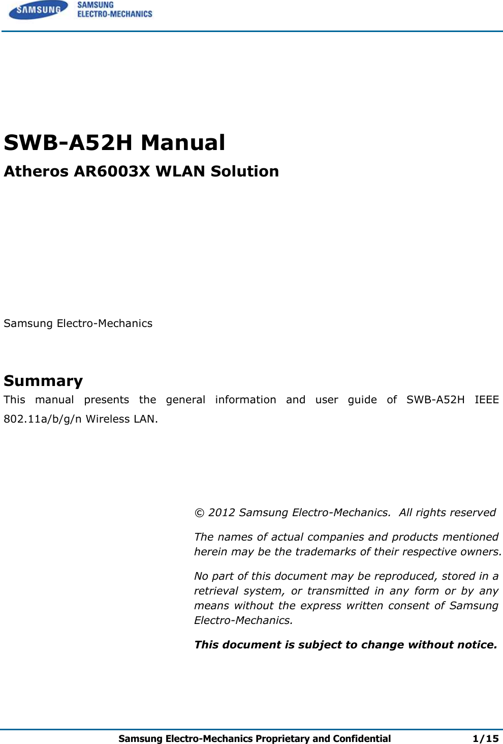      Samsung Electro-Mechanics Proprietary and Confidential 1/15     SWB-A52H Manual Atheros AR6003X WLAN Solution        Samsung Electro-Mechanics   Summary This  manual  presents  the  general  information  and  user  guide  of  SWB-A52H  IEEE 802.11a/b/g/n Wireless LAN.      © 2012 Samsung Electro-Mechanics.  All rights reserved The names of actual companies and products mentioned herein may be the trademarks of their respective owners. No part of this document may be reproduced, stored in a retrieval  system,  or  transmitted  in  any  form  or  by  any means without the  express written consent of  Samsung Electro-Mechanics. This document is subject to change without notice.   