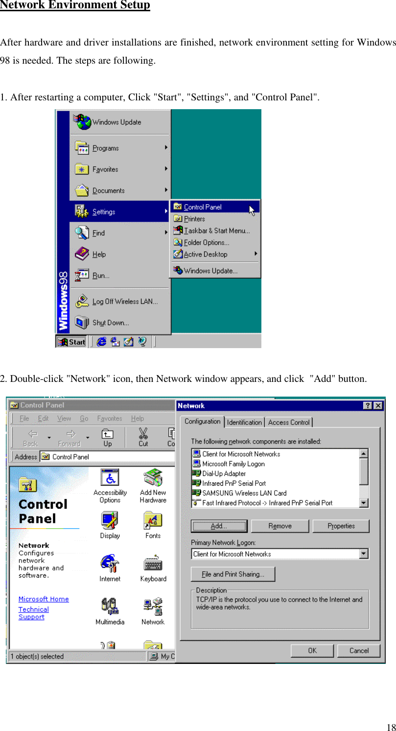 18Network Environment SetupAfter hardware and driver installations are finished, network environment setting for Windows98 is needed. The steps are following.1. After restarting a computer, Click &quot;Start&quot;, &quot;Settings&quot;, and &quot;Control Panel&quot;.2. Double-click &quot;Network&quot; icon, then Network window appears, and click  &quot;Add&quot; button.